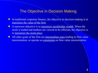 The Objective in Decision Making
q   In traditional corporate finance, the objective in decision making is to
    maximize the value of the firm.
q   A narrower objective is to maximize stockholder wealth. When the
    stock is traded and markets are viewed to be efficient, the objective is
    to maximize the stock price.
q   All other goals of the firm are intermediate ones leading to firm value
    maximization, or operate as constraints on firm value maximization.




                                                                          4
 