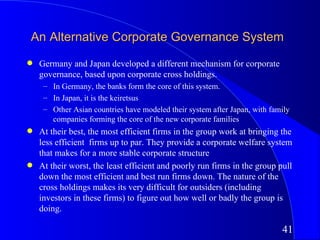 An Alternative Corporate Governance System
q   Germany and Japan developed a different mechanism for corporate
    governance, based upon corporate cross holdings.
     – In Germany, the banks form the core of this system.
     – In Japan, it is the keiretsus
     – Other Asian countries have modeled their system after Japan, with family
       companies forming the core of the new corporate families
q   At their best, the most efficient firms in the group work at bringing the
    less efficient firms up to par. They provide a corporate welfare system
    that makes for a more stable corporate structure
q   At their worst, the least efficient and poorly run firms in the group pull
    down the most efficient and best run firms down. The nature of the
    cross holdings makes its very difficult for outsiders (including
    investors in these firms) to figure out how well or badly the group is
    doing.

                                                                            41
 