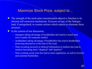 Maximize Stock Price, subject to ..
q   The strength of the stock price maximization objective function is its
    internal self correction mechanism. Excesses on any of the linkages
    lead, if unregulated, to counter actions which reduce or eliminate these
    excesses
q   In the context of our discussion,
     – managers taking advantage of stockholders has lead to a much more
       active market for corporate control.
     – stockholders taking advantage of bondholders has lead to bondholders
       protecting themselves at the time of the issue.
     – firms revealing incorrect or delayed information to markets has lead to
       markets becoming more “skeptical” and “punitive”
     – firms creating social costs has lead to more regulations, as well as investor
       and customer backlashes.



                                                                                43
 