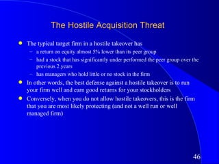 The Hostile Acquisition Threat
q   The typical target firm in a hostile takeover has
     – a return on equity almost 5% lower than its peer group
     – had a stock that has significantly under performed the peer group over the
       previous 2 years
     – has managers who hold little or no stock in the firm
q   In other words, the best defense against a hostile takeover is to run
    your firm well and earn good returns for your stockholders
q   Conversely, when you do not allow hostile takeovers, this is the firm
    that you are most likely protecting (and not a well run or well
    managed firm)




                                                                              46
 