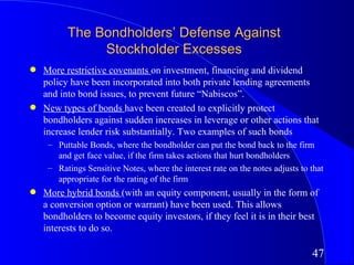The Bondholders’ Defense Against
               Stockholder Excesses
q   More restrictive covenants on investment, financing and dividend
    policy have been incorporated into both private lending agreements
    and into bond issues, to prevent future “Nabiscos”.
q   New types of bonds have been created to explicitly protect
    bondholders against sudden increases in leverage or other actions that
    increase lender risk substantially. Two examples of such bonds
     – Puttable Bonds, where the bondholder can put the bond back to the firm
       and get face value, if the firm takes actions that hurt bondholders
     – Ratings Sensitive Notes, where the interest rate on the notes adjusts to that
       appropriate for the rating of the firm
q   More hybrid bonds (with an equity component, usually in the form of
    a conversion option or warrant) have been used. This allows
    bondholders to become equity investors, if they feel it is in their best
    interests to do so.

                                                                                47
 