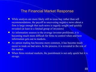 The Financial Market Response
q   While analysts are more likely still to issue buy rather than sell
    recommendations, the payoff to uncovering negative news about a
    firm is large enough that such news is eagerly sought and quickly
    revealed (at least to a limited group of investors)
q   As information sources to the average investor proliferate, it is
    becoming much more difficult for firms to control when and how
    information gets out to markets.
q   As option trading has become more common, it has become much
    easier to trade on bad news. In the process, it is revealed to the rest of
    the market.
q   When firms mislead markets, the punishment is not only quick but it is
    savage.



                                                                           48
 