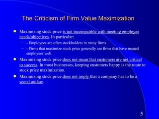 The Criticism of Firm Value Maximization
q   Maximizing stock price is not incompatible with meeting employee
    needs/objectives. In particular:
     – - Employees are often stockholders in many firms
     – - Firms that maximize stock price generally are firms that have treated
       employees well.
q   Maximizing stock price does not mean that customers are not critical
    to success. In most businesses, keeping customers happy is the route to
    stock price maximization.
q   Maximizing stock price does not imply that a company has to be a
    social outlaw.




                                                                                 5
 