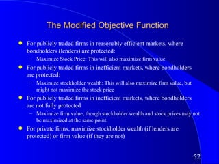 The Modified Objective Function
q   For publicly traded firms in reasonably efficient markets, where
    bondholders (lenders) are protected:
     – Maximize Stock Price: This will also maximize firm value
q   For publicly traded firms in inefficient markets, where bondholders
    are protected:
     – Maximize stockholder wealth: This will also maximize firm value, but
       might not maximize the stock price
q   For publicly traded firms in inefficient markets, where bondholders
    are not fully protected
     – Maximize firm value, though stockholder wealth and stock prices may not
       be maximized at the same point.
q   For private firms, maximize stockholder wealth (if lenders are
    protected) or firm value (if they are not)


                                                                              52
 