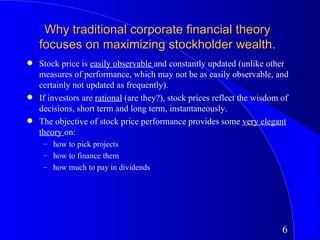 Why traditional corporate financial theory
    focuses on maximizing stockholder wealth.
q   Stock price is easily observable and constantly updated (unlike other
    measures of performance, which may not be as easily observable, and
    certainly not updated as frequently).
q   If investors are rational (are they?), stock prices reflect the wisdom of
    decisions, short term and long term, instantaneously.
q   The objective of stock price performance provides some very elegant
    theory on:
     – how to pick projects
     – how to finance them
     – how much to pay in dividends




                                                                           6
 