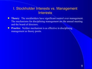 I. Stockholder Interests vs. Management
                      Interests
q   Theory: The stockholders have significant control over management.
    The mechanisms for disciplining management are the annual meeting
    and the board of directors.
q   Practice: Neither mechanism is as effective in disciplining
    management as theory posits.




                                                                    9
 