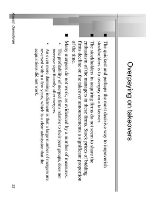 Overpaying on takeovers
              The quickest and perhaps the most decisive way to impoverish
              stockholders is to overpay on a takeover.
              The stockholders in acquiring firms do not seem to share the
              enthusiasm of the managers in these firms. Stock prices of bidding
              firms decline on the takeover announcements a significant proportion
              of the time.
              Many mergers do not work, as evidenced by a number of measures.
               • The profitability of merged firms relative to their peer groups, does not
                 increase significantly after mergers.
               • An even more damning indictment is that a large number of mergers are
                 reversed within a few years, which is a clear admission that the
                 acquisitions did not work.
Aswath Damodaran                                                                             22
 