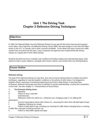 Unit 1 The Driving Task
                    Chapter 2 Defensive Driving Techniques


  Objectives


In 1964, the National Safety Council's Defensive Driving Course was the first driver improvement program
in the nation. Since that time, the Defensive Driving Course (DDC) has been taught to more than 40 million
drivers in the U.S., in Canada, and in other countries worldwide. As the death and injury counts from traffic
crashes have mounted over the years, many companies and agencies have implemented safe driving
classes as a regular part of their safety training.


Students should know how to evaluate road conditions (including reading and understanding signs), what
actions to take to avoid collisions, anticipate other drivers= actions, and monitor their own driving behavior.


  Course Outline


Defensive driving
The goal of the defensive driving is to save lives, time and money by training drivers in collision prevention
techniques, regardless of road and weather conditions or the actions of other drivers. It is designed to
heighten drivers= awareness of everything happening around them while driving. In teaching these
techniques, defensive driving also promotes an attitude of mutual understanding, courtesy and cooperation
on the road. See also chapter 2.1, Characteristics of Good Drivers.
1.       Ten Common driving errors:
a.             Speeding
b.             Failure to wear a seat belt
c.             Inattentiveness
d.             Distraction inside the vehicle (i.e., cell phone use, changing a tape or cd, talking with
passengers)
e.             Incorrect assumptions about other drivers (i.e., assuming the other driver will yield right-of-way)
f.             Tailgating, following too closely
g.             Failure to yield right-of-way, including not checking for traffic before changing lanes or entering
a traffic flow, improper turning procedures, etc.
h.             Failure to obey traffic signals and signs


Chapter 2 Defensive Driving Techniques                                                                    2-1
 