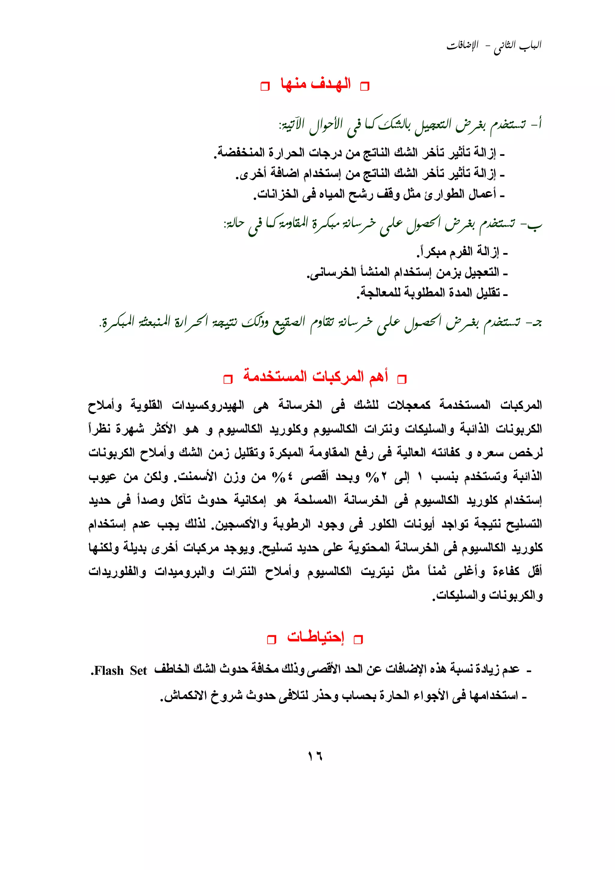 ‫‪ -  ‬‬


                                    ‫اﻟﻬـﺪف ﻣﻨﻬﺎ‬

                                   ‫‪:        -‬‬
                       ‫- إزاﻟﺔ ﺗﺄﺛﻴﺮ ﺗﺄﺥﺮ اﻟﺸﻚ اﻟﻨﺎﺗﺞ ﻣﻦ درﺟﺎت اﻟﺤﺮارة اﻟﻤﻨﺨﻔﻀﺔ.‬
                          ‫- إزاﻟﺔ ﺗﺄﺛﻴﺮ ﺗﺄﺥﺮ اﻟﺸﻚ اﻟﻨﺎﺗﺞ ﻣﻦ إﺳﺘﺨﺪام اﺿﺎﻓﺔ أﺥﺮى.‬
                             ‫- أﻋﻤﺎل اﻟﻄﻮارئ ﻣﺜﻞ وﻗﻒ رﺵﺢ اﻟﻤﻴﺎﻩ ﻓﻰ اﻟﺨﺰاﻧﺎت.‬
                        ‫‪:          -‬‬
                                                              ‫- إزاﻟﺔ اﻟﻔﺮم ﻣﺒﻜﺮا.‬
                                                               ‫ً‬
                                         ‫- اﻟﺘﻌﺠﻴﻞ ﺑﺰﻣﻦ إﺳﺘﺨﺪام اﻟﻤﻨﺸﺄ اﻟﺨﺮﺳﺎﻧﻰ.‬
                                                  ‫- ﺗﻘﻠﻴﻞ اﻟﻤﺪة اﻟﻤﻄﻠﻮﺑﺔ ﻟﻠﻤﻌﺎﻟﺠﺔ.‬
 ‫‪.            -‬‬


                            ‫أهﻢ اﻟﻤﺮآﺒﺎت اﻟﻤﺴﺘﺨﺪﻣﺔ‬
‫اﻟﻤﺮآﺒﺎت اﻟﻤﺴﺘﺨﺪﻣﺔ آﻤﻌﺠﻼت ﻟﻠﺸﻚ ﻓﻰ اﻟﺨﺮﺳﺎﻧﺔ هﻰ اﻟﻬﻴﺪروآﺴﻴﺪات اﻟﻘﻠﻮﻱﺔ وأﻣﻼح‬
‫اﻟﻜﺮﺑﻮﻧﺎت اﻟﺬاﺋﺒﺔ واﻟﺴﻠﻴﻜﺎت وﻧﺘﺮات اﻟﻜﺎﻟﺴﻴﻮم وآﻠﻮرﻱﺪ اﻟﻜﺎﻟﺴﻴﻮم و هـﻮ اﻷآﺜﺮ ﺵﻬﺮة ﻧﻈﺮا‬
‫ً‬
‫ﻟﺮﺥﺺ ﺳﻌﺮﻩ و آﻔﺎﺋﺘﻪ اﻟﻌﺎﻟﻴﺔ ﻓﻰ رﻓﻊ اﻟﻤﻘﺎوﻣﺔ اﻟﻤﺒﻜﺮة وﺗﻘﻠﻴﻞ زﻣﻦ اﻟﺸﻚ وأﻣﻼح اﻟﻜﺮﺑﻮﻧﺎت‬
‫اﻟﺬاﺋﺒﺔ وﺗﺴﺘﺨﺪم ﺑﻨﺴﺐ ١ إﻟﻰ ٢% وﺑﺤﺪ أﻗﺼﻰ ٤% ﻣﻦ وزن اﻷﺳﻤﻨﺖ. وﻟﻜﻦ ﻣﻦ ﻋﻴﻮب‬
‫إﺳﺘﺨﺪام آﻠﻮرﻱﺪ اﻟﻜﺎﻟﺴﻴﻮم ﻓﻰ اﻟﺨﺮﺳﺎﻧﺔ ااﻟﻤﺴﻠﺤﺔ هﻮ إﻣﻜﺎﻧﻴﺔ ﺣﺪوث ﺗﺂآﻞ وﺹﺪأ ﻓﻰ ﺣﺪﻱﺪ‬
‫اﻟﺘﺴﻠﻴﺢ ﻧﺘﻴﺠﺔ ﺗﻮاﺟﺪ أﻱﻮﻧﺎت اﻟﻜﻠﻮر ﻓﻰ وﺟﻮد اﻟﺮﻃﻮﺑﺔ واﻷآﺴﺠﻴﻦ. ﻟﺬﻟﻚ ﻱﺠﺐ ﻋﺪم إﺳﺘﺨﺪام‬
‫آﻠﻮرﻱﺪ اﻟﻜﺎﻟﺴﻴﻮم ﻓﻰ اﻟﺨﺮﺳﺎﻧﺔ اﻟﻤﺤﺘﻮﻱﺔ ﻋﻠﻰ ﺣﺪﻱﺪ ﺗﺴﻠﻴﺢ. وﻱﻮﺟﺪ ﻣﺮآﺒﺎت أﺥﺮى ﺑﺪﻱﻠﺔ وﻟﻜﻨﻬﺎ‬
‫أﻗﻞ آﻔﺎءة وأﻏﻠﻰ ﺛﻤﻨﺎ ﻣﺜﻞ ﻧﻴﺘﺮﻱﺖ اﻟﻜﺎﻟﺴﻴﻮم وأﻣﻼح اﻟﻨﺘﺮات واﻟﺒﺮوﻣﻴﺪات واﻟﻔﻠﻮرﻱﺪات‬
                                                           ‫ً‬
                                                                  ‫واﻟﻜﺮﺑﻮﻧﺎت واﻟﺴﻠﻴﻜﺎت.‬

                                     ‫إﺣﺘﻴﺎﻃـﺎت‬
‫- ﻋﺪم زﻱﺎدة ﻧﺴﺒﺔ هﺬﻩ اﻹﺿﺎﻓﺎت ﻋﻦ اﻟﺤﺪ اﻷﻗﺼﻰ وذﻟﻚ ﻣﺨﺎﻓﺔ ﺣﺪوث اﻟﺸﻚ اﻟﺨﺎﻃﻒ ‪.Flash Set‬‬
             ‫- اﺳﺘﺨﺪاﻣﻬﺎ ﻓﻰ اﻷﺟﻮاء اﻟﺤﺎرة ﺑﺤﺴﺎب وﺣﺬر ﻟﺘﻼﻓﻰ ﺣﺪوث ﺵﺮوخ اﻻﻧﻜﻤﺎش.‬



                                         ‫٦١‬
 