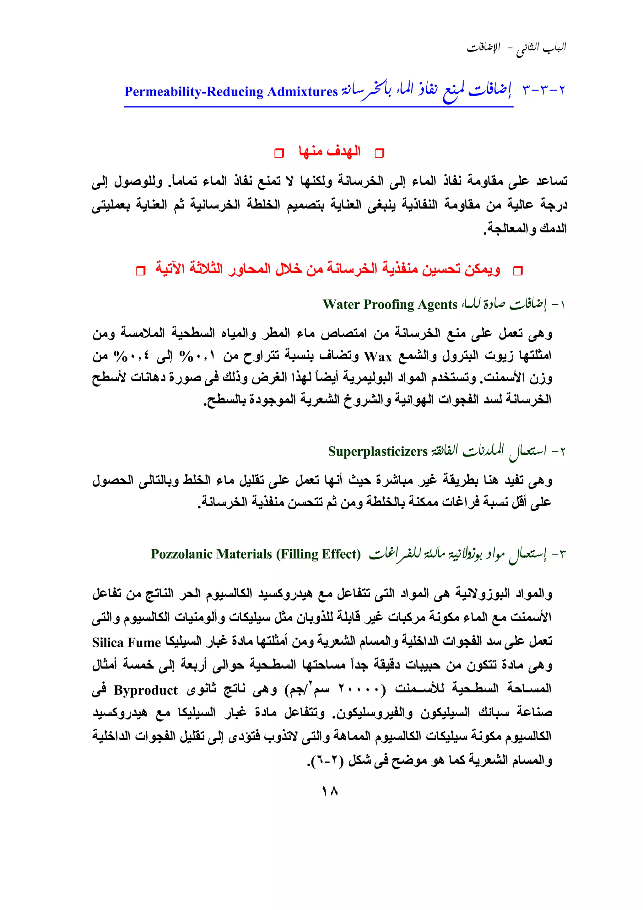 ‫‪ -  ‬‬



      ‫2-3-3 ________________________________________‬
      ‫‪Permeability-Reducing Admixtures     ‬‬



                                       ‫اﻟﻬﺪف ﻣﻨﻬﺎ‬
‫ﺗﺴﺎﻋﺪ ﻋﻠﻰ ﻣﻘﺎوﻣﺔ ﻧﻔﺎذ اﻟﻤﺎء إﻟﻰ اﻟﺨﺮﺳﺎﻧﺔ وﻟﻜﻨﻬﺎ ﻻ ﺗﻤﻨﻊ ﻧﻔﺎذ اﻟﻤﺎء ﺗﻤﺎﻣﺎ. وﻟﻠﻮﺹﻮل إﻟﻰ‬
             ‫ً‬
‫درﺟﺔ ﻋﺎﻟﻴﺔ ﻣﻦ ﻣﻘﺎوﻣﺔ اﻟﻨﻔﺎذﻱﺔ ﻱﻨﺒﻐﻰ اﻟﻌﻨﺎﻱﺔ ﺑﺘﺼﻤﻴﻢ اﻟﺨﻠﻄﺔ اﻟﺨﺮﺳﺎﻧﻴﺔ ﺛﻢ اﻟﻌﻨﺎﻱﺔ ﺑﻌﻤﻠﻴﺘﻰ‬
                                                                          ‫اﻟﺪﻣﻚ واﻟﻤﻌﺎﻟﺠﺔ.‬

           ‫وﻱﻤﻜﻦ ﺗﺤﺴﻴﻦ ﻣﻨﻔﺬﻱﺔ اﻟﺨﺮﺳﺎﻧﺔ ﻣﻦ ﺥﻼل اﻟﻤﺤﺎور اﻟﺜﻼﺛﺔ اﻵﺗﻴﺔ‬
                                           ‫1- ‪Water Proofing Agents   ‬‬

‫وهﻰ ﺗﻌﻤﻞ ﻋﻠﻰ ﻣﻨﻊ اﻟﺨﺮﺳﺎﻧﺔ ﻣﻦ اﻣﺘﺼﺎص ﻣﺎء اﻟﻤﻄﺮ واﻟﻤﻴﺎﻩ اﻟﺴﻄﺤﻴﺔ اﻟﻤﻼﻣﺴﺔ وﻣﻦ‬
‫اﻣﺜﻠﺘﻬﺎ زﻱﻮت اﻟﺒﺘﺮول واﻟﺸﻤﻊ ‪ Wax‬وﺗﻀﺎف ﺑﻨﺴﺒﺔ ﺗﺘﺮاوح ﻣﻦ ١٫٠% إﻟﻰ ٤٫٠% ﻣﻦ‬
‫وزن اﻷﺳﻤﻨﺖ. وﺗﺴﺘﺨﺪم اﻟﻤﻮاد اﻟﺒﻮﻟﻴﻤﺮﻱﺔ أﻱﻀﺎ ﻟﻬﺬا اﻟﻐﺮض وذﻟﻚ ﻓﻰ ﺹﻮرة دهﺎﻧﺎت ﻷﺳﻄﺢ‬
                                     ‫ً‬
                 ‫اﻟﺨﺮﺳﺎﻧﺔ ﻟﺴﺪ اﻟﻔﺠﻮات اﻟﻬﻮاﺋﻴﺔ واﻟﺸﺮوخ اﻟﺸﻌﺮﻱﺔ اﻟﻤﻮﺟﻮدة ﺑﺎﻟﺴﻄﺢ.‬


                                            ‫2- ‪Superplasticizers   ‬‬

‫وهﻰ ﺗﻔﻴﺪ هﻨﺎ ﺑﻄﺮﻱﻘﺔ ﻏﻴﺮ ﻣﺒﺎﺵﺮة ﺣﻴﺚ أﻧﻬﺎ ﺗﻌﻤﻞ ﻋﻠﻰ ﺗﻘﻠﻴﻞ ﻣﺎء اﻟﺨﻠﻂ وﺑﺎﻟﺘﺎﻟﻰ اﻟﺤﺼﻮل‬
                  ‫ﻋﻠﻰ أﻗﻞ ﻧﺴﺒﺔ ﻓﺮاﻏﺎت ﻣﻤﻜﻨﺔ ﺑﺎﻟﺨﻠﻄﺔ وﻣﻦ ﺛﻢ ﺗﺘﺤﺴﻦ ﻣﻨﻔﺬﻱﺔ اﻟﺨﺮﺳﺎﻧﺔ.‬


           ‫)‪Pozzolanic Materials (Filling Effect‬‬    ‫3- ‪    ‬‬

‫واﻟﻤﻮاد اﻟﺒﻮزوﻻﻧﻴﺔ هﻰ اﻟﻤﻮاد اﻟﺘﻰ ﺗﺘﻔﺎﻋﻞ ﻣﻊ هﻴﺪروآﺴﻴﺪ اﻟﻜﺎﻟﺴﻴﻮم اﻟﺤﺮ اﻟﻨﺎﺗﺞ ﻣﻦ ﺗﻔﺎﻋﻞ‬
‫اﻷﺳﻤﻨﺖ ﻣﻊ اﻟﻤﺎء ﻣﻜﻮﻧﺔ ﻣﺮآﺒﺎت ﻏﻴﺮ ﻗﺎﺑﻠﺔ ﻟﻠﺬوﺑﺎن ﻣﺜﻞ ﺳﻴﻠﻴﻜﺎت وأﻟﻮﻣﻨﻴﺎت اﻟﻜﺎﻟﺴﻴﻮم واﻟﺘﻰ‬
‫ﺗﻌﻤﻞ ﻋﻠﻰ ﺳﺪ اﻟﻔﺠﻮات اﻟﺪاﺥﻠﻴﺔ واﻟﻤﺴﺎم اﻟﺸﻌﺮﻱﺔ وﻣﻦ أﻣﺜﻠﺘﻬﺎ ﻣﺎدة ﻏﺒﺎر اﻟﺴﻴﻠﻴﻜﺎ ‪Silica Fume‬‬
‫وهﻰ ﻣﺎدة ﺗﺘﻜﻮن ﻣﻦ ﺣﺒﻴﺒﺎت دﻗﻴﻘﺔ ﺟﺪا ﻣﺴﺎﺣﺘﻬﺎ اﻟﺴﻄـﺤﻴﺔ ﺣﻮاﻟﻰ أرﺑﻌﺔ إﻟﻰ ﺥﻤﺴﺔ أﻣﺜﺎل‬
                                            ‫ً‬
‫اﻟﻤﺴـﺎﺣﺔ اﻟﺴﻄـﺤﻴﺔ ﻟﻸﺳــﻤﻨﺖ )٠٠٠٠٢ ﺳﻢ٢/ﺟﻢ( وهﻰ ﻧﺎﺗﺞ ﺛﺎﻧﻮى ‪ Byproduct‬ﻓﻰ‬
‫ﺹﻨﺎﻋﺔ ﺳﺒﺎﺋﻚ اﻟﺴﻴﻠﻴﻜﻮن واﻟﻔﻴﺮوﺳﻠﻴﻜﻮن. وﺗﺘﻔﺎﻋﻞ ﻣﺎدة ﻏﺒﺎر اﻟﺴﻴﻠﻴﻜﺎ ﻣﻊ هﻴﺪروآﺴﻴﺪ‬
‫اﻟﻜﺎﻟﺴﻴﻮم ﻣﻜﻮﻧﺔ ﺳﻴﻠﻴﻜﺎت اﻟﻜﺎﻟﺴﻴﻮم اﻟﻤﻤﺎهﺔ واﻟﺘﻰ ﻻﺗﺬوب ﻓﺘﺆدى إﻟﻰ ﺗﻘﻠﻴﻞ اﻟﻔﺠﻮات اﻟﺪاﺥﻠﻴﺔ‬
                                        ‫واﻟﻤﺴﺎم اﻟﺸﻌﺮﻱﺔ آﻤﺎ هﻮ ﻣﻮﺿﺢ ﻓﻰ ﺵﻜﻞ )٢-٦(.‬

                                           ‫٨١‬
 