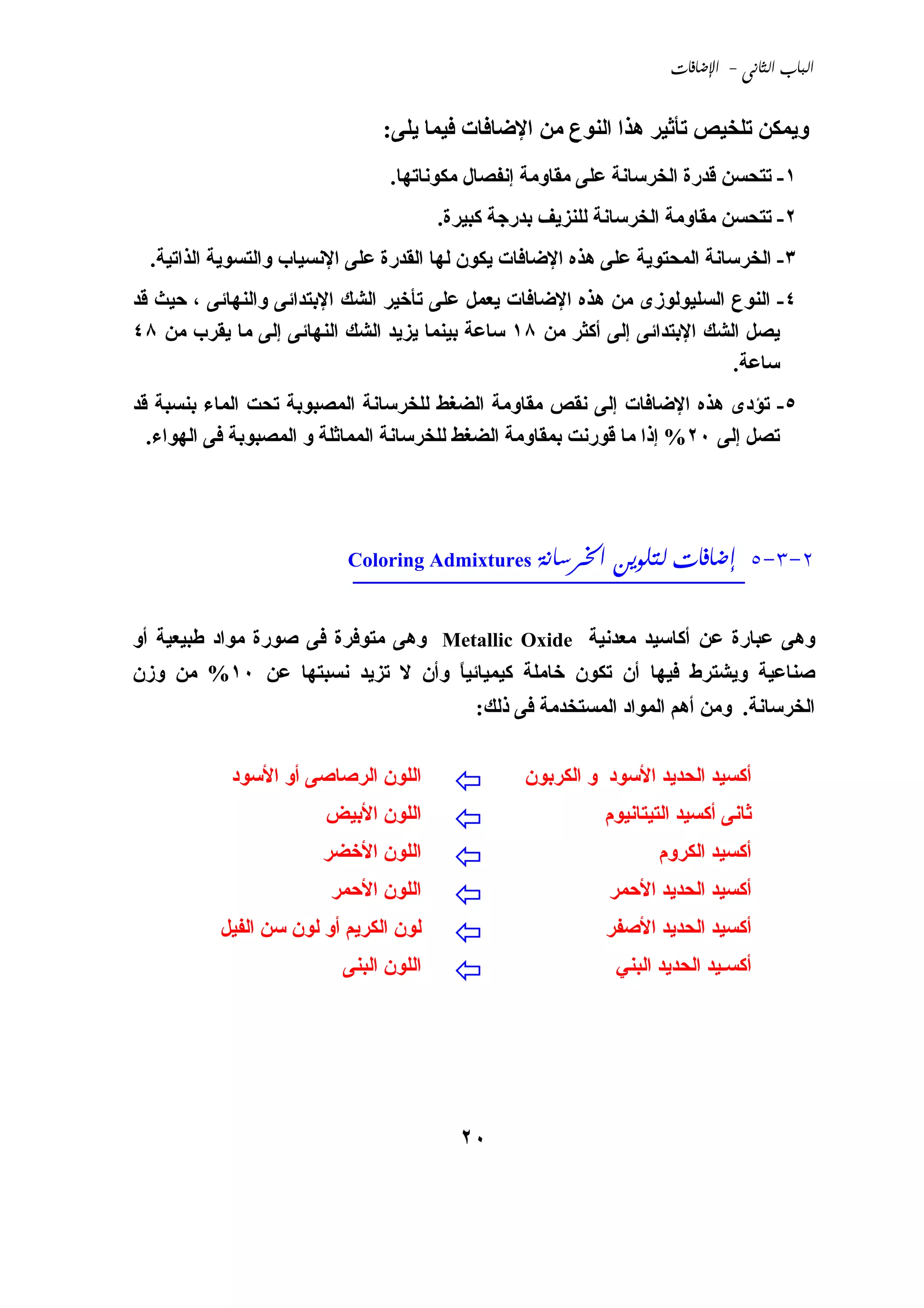 ‫‪ -  ‬‬


                               ‫وﻱﻤﻜﻦ ﺗﻠﺨﻴﺺ ﺗﺄﺛﻴﺮ هﺬا اﻟﻨﻮع ﻣﻦ اﻹﺿﺎﻓﺎت ﻓﻴﻤﺎ ﻱﻠﻰ:‬
                                ‫١- ﺗﺘﺤﺴﻦ ﻗﺪرة اﻟﺨﺮﺳﺎﻧﺔ ﻋﻠﻰ ﻣﻘﺎوﻣﺔ إﻧﻔﺼﺎل ﻣﻜﻮﻧﺎﺗﻬﺎ.‬
                                        ‫٢- ﺗﺘﺤﺴﻦ ﻣﻘﺎوﻣﺔ اﻟﺨﺮﺳﺎﻧﺔ ﻟﻠﻨﺰﻱﻒ ﺑﺪرﺟﺔ آﺒﻴﺮة.‬
  ‫٣- اﻟﺨﺮﺳﺎﻧﺔ اﻟﻤﺤﺘﻮﻱﺔ ﻋﻠﻰ هﺬﻩ اﻹﺿﺎﻓﺎت ﻱﻜﻮن ﻟﻬﺎ اﻟﻘﺪرة ﻋﻠﻰ اﻹﻧﺴﻴﺎب واﻟﺘﺴﻮﻱﺔ اﻟﺬاﺗﻴﺔ.‬
‫٤- اﻟﻨﻮع اﻟﺴﻠﻴﻮﻟﻮزى ﻣﻦ هﺬﻩ اﻹﺿﺎﻓﺎت ﻱﻌﻤﻞ ﻋﻠﻰ ﺗﺄﺥﻴﺮ اﻟﺸﻚ اﻹﺑﺘﺪاﺋﻰ واﻟﻨﻬﺎﺋﻰ ، ﺣﻴﺚ ﻗﺪ‬
‫ﻱﺼﻞ اﻟﺸﻚ اﻹﺑﺘﺪاﺋﻰ إﻟﻰ أآﺜﺮ ﻣﻦ ٨١ ﺳﺎﻋﺔ ﺑﻴﻨﻤﺎ ﻱﺰﻱﺪ اﻟﺸﻚ اﻟﻨﻬﺎﺋﻰ إﻟﻰ ﻣﺎ ﻱﻘﺮب ﻣﻦ ٨٤‬
                                                                          ‫ﺳﺎﻋﺔ.‬
‫٥- ﺗﺆدى هﺬﻩ اﻹﺿﺎﻓﺎت إﻟﻰ ﻧﻘﺺ ﻣﻘﺎوﻣﺔ اﻟﻀﻐﻂ ﻟﻠﺨﺮﺳﺎﻧﺔ اﻟﻤﺼﺒﻮﺑﺔ ﺗﺤﺖ اﻟﻤﺎء ﺑﻨﺴﺒﺔ ﻗﺪ‬
  ‫ﺗﺼﻞ إﻟﻰ ٠٢% إذا ﻣﺎ ﻗﻮرﻧﺖ ﺑﻤﻘﺎوﻣﺔ اﻟﻀﻐﻂ ﻟﻠﺨﺮﺳﺎﻧﺔ اﻟﻤﻤﺎﺛﻠﺔ و اﻟﻤﺼﺒﻮﺑﺔ ﻓﻰ اﻟﻬﻮاء.‬




                           ‫2-3-5 ____________________________‬
                                        ‫‪  ‬‬
                           ‫‪Coloring Admixtures‬‬


‫وهﻰ ﻋﺒﺎرة ﻋﻦ أآﺎﺳﻴﺪ ﻣﻌﺪﻧﻴﺔ ‪ Metallic Oxide‬وهﻰ ﻣﺘﻮﻓﺮة ﻓﻰ ﺹﻮرة ﻣﻮاد ﻃﺒﻴﻌﻴﺔ أو‬
‫ﺹﻨﺎﻋﻴﺔ وﻱﺸﺘﺮط ﻓﻴﻬﺎ أن ﺗﻜﻮن ﺥﺎﻣﻠﺔ آﻴﻤﻴﺎﺋﻴﺎ وأن ﻻ ﺗﺰﻱﺪ ﻧﺴﺒﺘﻬﺎ ﻋﻦ ٠١% ﻣﻦ وزن‬
                                ‫ً‬
                                            ‫اﻟﺨﺮﺳﺎﻧﺔ. وﻣﻦ أهﻢ اﻟﻤﻮاد اﻟﻤﺴﺘﺨﺪﻣﺔ ﻓﻰ ذﻟﻚ:‬


            ‫اﻟﻠﻮن اﻟﺮﺹﺎﺹﻰ أو اﻷﺳﻮد‬                ‫أآﺴﻴﺪ اﻟﺤﺪﻱﺪ اﻷﺳﻮد و اﻟﻜﺮﺑﻮن‬
                        ‫اﻟﻠﻮن اﻷﺑﻴﺾ‬                         ‫ﺛﺎﻧﻰ أآﺴﻴﺪ اﻟﺘﻴﺘﺎﻧﻴﻮم‬
                       ‫اﻟﻠﻮن اﻷﺥﻀﺮ‬                                 ‫أآﺴﻴﺪ اﻟﻜﺮوم‬
                        ‫اﻟﻠﻮن اﻷﺣﻤﺮ‬                         ‫أآﺴﻴﺪ اﻟﺤﺪﻱﺪ اﻷﺣﻤﺮ‬
          ‫ﻟﻮن اﻟﻜﺮﻱﻢ أو ﻟﻮن ﺳﻦ اﻟﻔﻴﻞ‬                        ‫أآﺴﻴﺪ اﻟﺤﺪﻱﺪ اﻷﺹﻔﺮ‬
                          ‫اﻟﻠﻮن اﻟﺒﻨﻰ‬                        ‫أآﺴـﻴﺪ اﻟﺤﺪﻱﺪ اﻟﺒﻨﻲ‬




                                          ‫٠٢‬
 