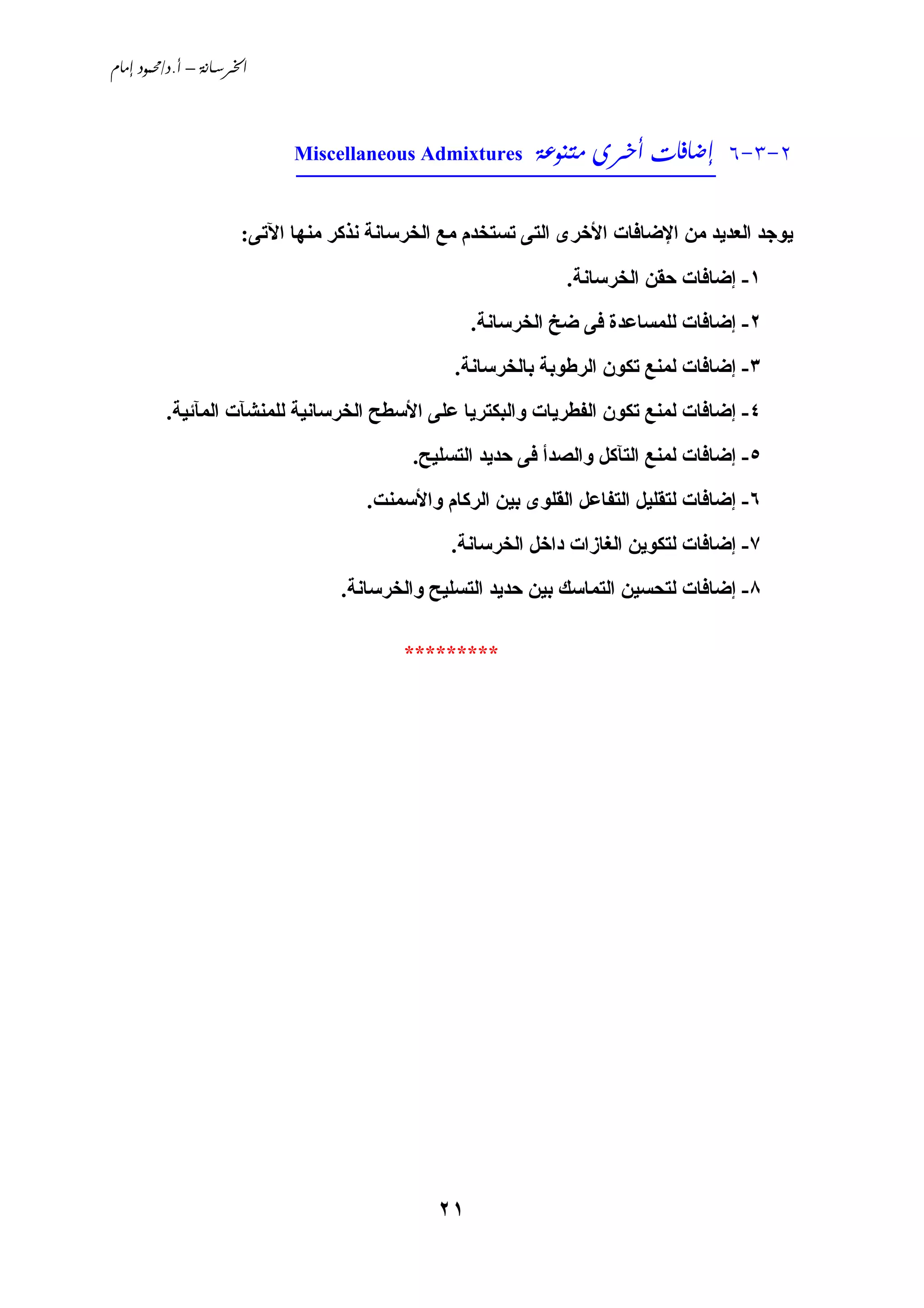 ‫‪ /. – ‬‬




                            ‫2-3-6 ______________________________‬
                                             ‫‪  ‬‬
                            ‫‪Miscellaneous Admixtures‬‬



                      ‫ﻱﻮﺟﺪ اﻟﻌﺪﻱﺪ ﻣﻦ اﻹﺿﺎﻓﺎت اﻷﺥﺮى اﻟﺘﻰ ﺗﺴﺘﺨﺪم ﻣﻊ اﻟﺨﺮﺳﺎﻧﺔ ﻧﺬآﺮ ﻣﻨﻬﺎ اﻵﺗﻰ:‬
                                                              ‫١- إﺿﺎﻓﺎت ﺣﻘﻦ اﻟﺨﺮﺳﺎﻧﺔ.‬
                                                   ‫٢- إﺿﺎﻓﺎت ﻟﻠﻤﺴﺎﻋﺪة ﻓﻰ ﺿﺦ اﻟﺨﺮﺳﺎﻧﺔ.‬
                                                ‫٣- إﺿﺎﻓﺎت ﻟﻤﻨﻊ ﺗﻜﻮن اﻟﺮﻃﻮﺑﺔ ﺑﺎﻟﺨﺮﺳﺎﻧﺔ.‬
         ‫٤- إﺿﺎﻓﺎت ﻟﻤﻨﻊ ﺗﻜﻮن اﻟﻔﻄﺮﻱﺎت واﻟﺒﻜﺘﺮﻱﺎ ﻋﻠﻰ اﻷﺳﻄﺢ اﻟﺨﺮﺳﺎﻧﻴﺔ ﻟﻠﻤﻨﺸﺂت اﻟﻤﺂﺋﻴﺔ.‬
                                           ‫٥- إﺿﺎﻓﺎت ﻟﻤﻨﻊ اﻟﺘﺂآﻞ واﻟﺼﺪأ ﻓﻰ ﺣﺪﻱﺪ اﻟﺘﺴﻠﻴﺢ.‬
                                     ‫٦- إﺿﺎﻓﺎت ﻟﺘﻘﻠﻴﻞ اﻟﺘﻔﺎﻋﻞ اﻟﻘﻠﻮى ﺑﻴﻦ اﻟﺮآﺎم واﻷﺳﻤﻨﺖ.‬
                                               ‫٧- إﺿﺎﻓﺎت ﻟﺘﻜﻮﻱﻦ اﻟﻐﺎزات داﺥﻞ اﻟﺨﺮﺳﺎﻧﺔ.‬
                                  ‫٨- إﺿﺎﻓﺎت ﻟﺘﺤﺴﻴﻦ اﻟﺘﻤﺎﺳﻚ ﺑﻴﻦ ﺣﺪﻱﺪ اﻟﺘﺴﻠﻴﺢ واﻟﺨﺮﺳﺎﻧﺔ.‬

                                          ‫*********‬




                                              ‫١٢‬
 