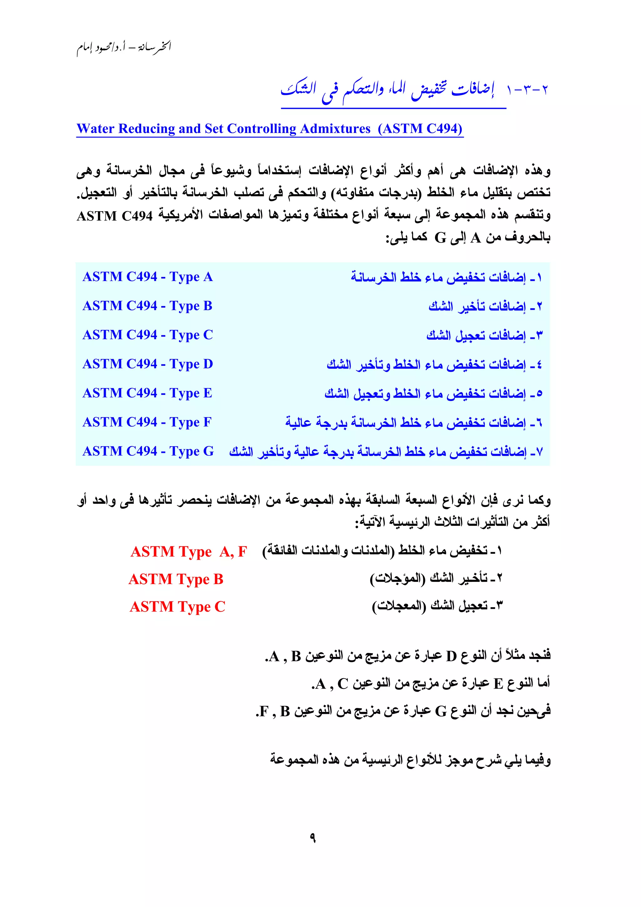‫‪ /. – ‬‬


                                      ‫2-3-1 ‪     ‬‬
                                      ‫__________________________‬
‫)494‪Water Reducing and Set Controlling Admixtures (ASTM C‬‬
‫_______________________________________________________‬

‫وهﺬﻩ اﻹﺿﺎﻓﺎت هﻰ أهﻢ وأآﺜﺮ أﻧﻮاع اﻹﺿﺎﻓﺎت إﺳﺘﺨﺪاﻣﺎ وﺵﻴﻮﻋﺎ ﻓﻰ ﻣﺠﺎل اﻟﺨﺮﺳﺎﻧﺔ وهﻰ‬
                          ‫ً‬      ‫ً‬
‫ﺗﺨﺘﺺ ﺑﺘﻘﻠﻴﻞ ﻣﺎء اﻟﺨﻠﻂ )ﺑﺪرﺟﺎت ﻣﺘﻔﺎوﺗﻪ( واﻟﺘﺤﻜﻢ ﻓﻰ ﺗﺼﻠﺐ اﻟﺨﺮﺳﺎﻧﺔ ﺑﺎﻟﺘﺄﺥﻴﺮ أو اﻟﺘﻌﺠﻴﻞ.‬
‫وﺗﻨﻘﺴﻢ هﺬﻩ اﻟﻤﺠﻤﻮﻋﺔ إﻟﻰ ﺳﺒﻌﺔ أﻧﻮاع ﻣﺨﺘﻠﻔﺔ وﺗﻤﻴﺰهﺎ اﻟﻤﻮاﺹﻔﺎت اﻷﻣﺮﻱﻜﻴﺔ 494‪ASTM C‬‬
                                                        ‫ﺑﺎﻟﺤﺮوف ﻣﻦ ‪ A‬إﻟﻰ ‪ G‬آﻤﺎ ﻱﻠﻰ:‬

 ‫‪ASTM C494 - Type A‬‬                                ‫١- إﺿﺎﻓﺎت ﺗﺨﻔﻴﺾ ﻣﺎء ﺥﻠﻂ اﻟﺨﺮﺳﺎﻧﺔ‬
 ‫‪ASTM C494 - Type B‬‬                                             ‫٢- إﺿﺎﻓﺎت ﺗﺄﺥﻴﺮ اﻟﺸﻚ‬
 ‫‪ASTM C494 - Type C‬‬                                             ‫٣- إﺿﺎﻓﺎت ﺗﻌﺠﻴﻞ اﻟﺸﻚ‬
 ‫‪ASTM C494 - Type D‬‬                            ‫٤- إﺿﺎﻓﺎت ﺗﺨﻔﻴﺾ ﻣﺎء اﻟﺨﻠﻂ وﺗﺄﺥﻴﺮ اﻟﺸﻚ‬
 ‫‪ASTM C494 - Type E‬‬                            ‫٥- إﺿﺎﻓﺎت ﺗﺨﻔﻴﺾ ﻣﺎء اﻟﺨﻠﻂ وﺗﻌﺠﻴﻞ اﻟﺸﻚ‬
 ‫‪ASTM C494 - Type F‬‬                   ‫٦- إﺿﺎﻓﺎت ﺗﺨﻔﻴﺾ ﻣﺎء ﺥﻠﻂ اﻟﺨﺮﺳﺎﻧﺔ ﺑﺪرﺟﺔ ﻋﺎﻟﻴﺔ‬
 ‫‪ASTM C494 - Type G‬‬          ‫٧- إﺿﺎﻓﺎت ﺗﺨﻔﻴﺾ ﻣﺎء ﺥﻠﻂ اﻟﺨﺮﺳﺎﻧﺔ ﺑﺪرﺟﺔ ﻋﺎﻟﻴﺔ وﺗﺄﺥﻴﺮ اﻟﺸﻚ‬


‫وآﻤﺎ ﻧﺮى ﻓﺈن اﻷﻧﻮاع اﻟﺴﺒﻌﺔ اﻟﺴﺎﺑﻘﺔ ﺑﻬﺬﻩ اﻟﻤﺠﻤﻮﻋﺔ ﻣﻦ اﻹﺿﺎﻓﺎت ﻱﻨﺤﺼﺮ ﺗﺄﺛﻴﺮهﺎ ﻓﻰ واﺣﺪ أو‬
                                                ‫أآﺜﺮ ﻣﻦ اﻟﺘﺄﺛﻴﺮات اﻟﺜﻼث اﻟﺮﺋﻴﺴﻴﺔ اﻵﺗﻴﺔ:‬
             ‫١- ﺗﺨﻔﻴﺾ ﻣﺎء اﻟﺨﻠﻂ )اﻟﻤﻠﺪﻧﺎت واﻟﻤﻠﺪﻧﺎت اﻟﻔﺎﺋﻘﺔ( ‪ASTM Type A, F‬‬
             ‫‪ASTM Type B‬‬                              ‫٢- ﺗﺄﺥـﻴﺮ اﻟﺸﻚ )اﻟﻤﺆﺟﻼت(‬
             ‫‪ASTM Type C‬‬                               ‫٣- ﺗﻌﺠﻴﻞ اﻟﺸﻚ )اﻟﻤﻌﺠﻼت(‬


                                   ‫ﻓﻨﺠﺪ ﻣﺜﻼ أن اﻟﻨﻮع ‪ D‬ﻋﺒﺎرة ﻋﻦ ﻣﺰﻱﺞ ﻣﻦ اﻟﻨﻮﻋﻴﻦ ‪.A , B‬‬
                                                                              ‫ً‬
                                           ‫أﻣﺎ اﻟﻨﻮع ‪ E‬ﻋﺒﺎرة ﻋﻦ ﻣﺰﻱﺞ ﻣﻦ اﻟﻨﻮﻋﻴﻦ ‪.A , C‬‬
                                 ‫ﻓﻰﺣﻴﻦ ﻧﺠﺪ أن اﻟﻨﻮع ‪ G‬ﻋﺒﺎرة ﻋﻦ ﻣﺰﻱﺞ ﻣﻦ اﻟﻨﻮﻋﻴﻦ ‪.F , B‬‬


                                    ‫وﻓﻴﻤﺎ ﻱﻠﻲ ﺵﺮح ﻣﻮﺟﺰ ﻟﻸﻧﻮاع اﻟﺮﺋﻴﺴﻴﺔ ﻣﻦ هﺬﻩ اﻟﻤﺠﻤﻮﻋﺔ‬




                                           ‫٩‬
 