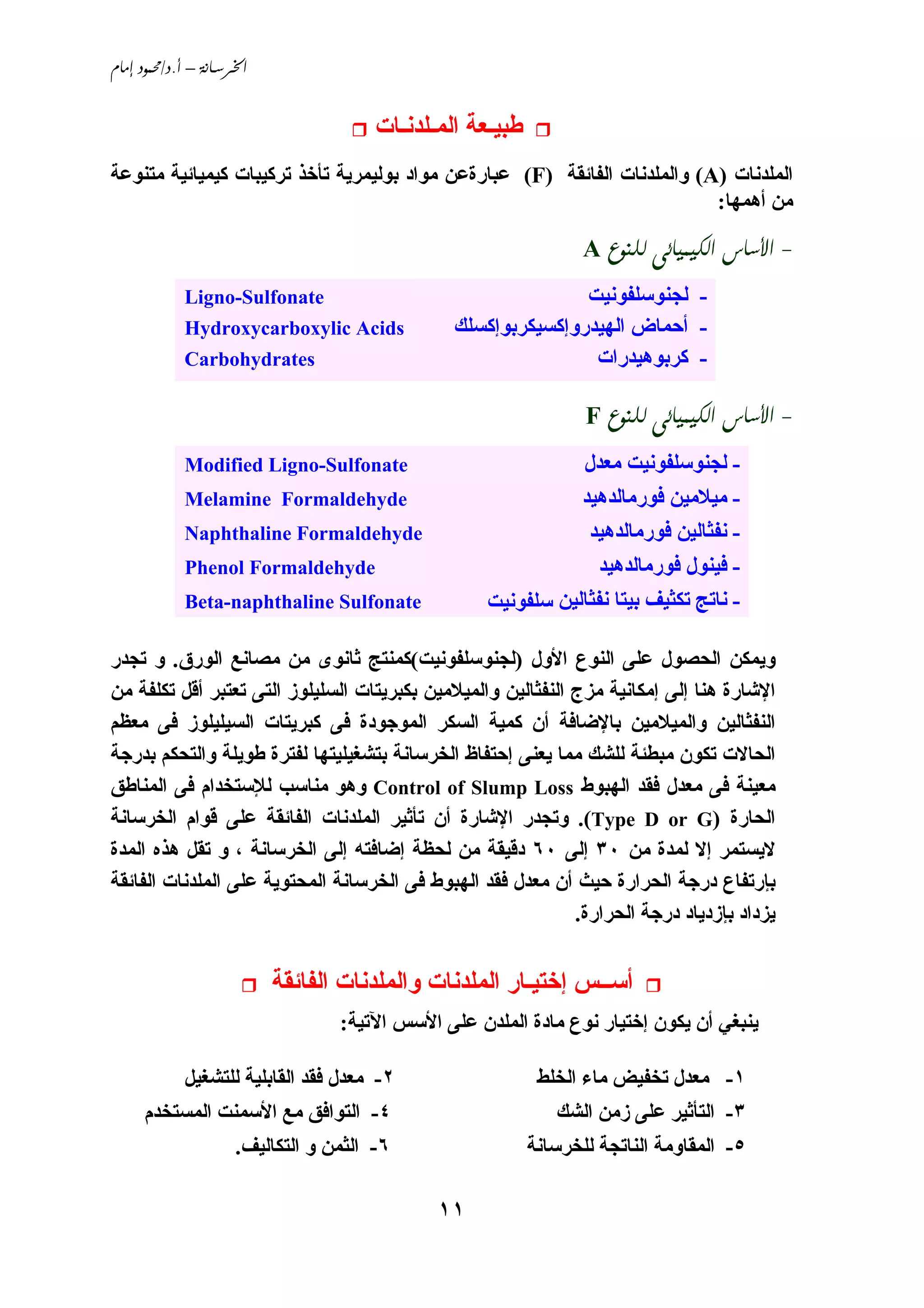 ‫‪ /. – ‬‬


                                       ‫ﻃﺒﻴـﻌﺔ اﻟﻤـﻠﺪﻧـﺎت‬
‫اﻟﻤﻠﺪﻧﺎت )‪ (A‬واﻟﻤﻠﺪﻧﺎت اﻟﻔﺎﺋﻘﺔ )‪ (F‬ﻋﺒﺎرةﻋﻦ ﻣﻮاد ﺑﻮﻟﻴﻤﺮﻱﺔ ﺗﺄﺥﺬ ﺗﺮآﻴﺒﺎت آﻴﻤﻴﺎﺋﻴﺔ ﻣﺘﻨﻮﻋﺔ‬
                                                                           ‫ﻣﻦ أهﻤﻬﺎ:‬

                                                                  ‫- ‪A   ‬‬
             ‫‪Ligno-Sulfonate‬‬                                   ‫- ﻟﺠﻨﻮﺳﻠﻔﻮﻧﻴﺖ‬
             ‫‪Hydroxycarboxylic Acids‬‬            ‫- أﺣﻤﺎض اﻟﻬﻴﺪروإآﺴﻴﻜﺮﺑﻮإآﺴﻠﻚ‬
             ‫‪Carbohydrates‬‬                                      ‫- آﺮﺑﻮهﻴﺪرات‬

                                                                  ‫- ‪F   ‬‬
             ‫‪Modified Ligno-Sulfonate‬‬                          ‫- ﻟﺠﻨﻮﺳﻠﻔﻮﻧﻴﺖ ﻣﻌﺪل‬
             ‫‪Melamine Formaldehyde‬‬                             ‫- ﻣﻴﻼﻣﻴﻦ ﻓﻮرﻣﺎﻟﺪهﻴﺪ‬
             ‫‪Naphthaline Formaldehyde‬‬                           ‫- ﻧﻔﺜﺎﻟﻴﻦ ﻓﻮرﻣﺎﻟﺪهﻴﺪ‬
             ‫‪Phenol Formaldehyde‬‬                                  ‫- ﻓﻴﻨﻮل ﻓﻮرﻣﺎﻟﺪهﻴﺪ‬
             ‫‪Beta-naphthaline Sulfonate‬‬             ‫- ﻧﺎﺗﺞ ﺗﻜﺜﻴﻒ ﺑﻴﺘﺎ ﻧﻔﺜﺎﻟﻴﻦ ﺳﻠﻔﻮﻧﻴﺖ‬

‫وﻱﻤﻜﻦ اﻟﺤﺼﻮل ﻋﻠﻰ اﻟﻨﻮع اﻷول )ﻟﺠﻨﻮﺳﻠﻔﻮﻧﻴﺖ(آﻤﻨﺘﺞ ﺛﺎﻧﻮى ﻣﻦ ﻣﺼﺎﻧﻊ اﻟﻮرق. و ﺗﺠﺪر‬
‫اﻹﺵﺎرة هﻨﺎ إﻟﻰ إﻣﻜﺎﻧﻴﺔ ﻣﺰج اﻟﻨﻔﺜﺎﻟﻴﻦ واﻟﻤﻴﻼﻣﻴﻦ ﺑﻜﺒﺮﻱﺘﺎت اﻟﺴﻠﻴﻠﻮز اﻟﺘﻰ ﺗﻌﺘﺒﺮ أﻗﻞ ﺗﻜﻠﻔﺔ ﻣﻦ‬
‫اﻟﻨﻔﺜﺎﻟﻴﻦ واﻟﻤﻴﻼﻣﻴﻦ ﺑﺎﻹﺿﺎﻓﺔ أن آﻤﻴﺔ اﻟﺴﻜﺮ اﻟﻤﻮﺟﻮدة ﻓﻰ آﺒﺮﻱﺘﺎت اﻟﺴﻴﻠﻴﻠﻮز ﻓﻰ ﻣﻌﻈﻢ‬
‫اﻟﺤﺎﻻت ﺗﻜﻮن ﻣﺒﻄﺌﺔ ﻟﻠﺸﻚ ﻣﻤﺎ ﻱﻌﻨﻰ إﺣﺘﻔﺎظ اﻟﺨﺮﺳﺎﻧﺔ ﺑﺘﺸﻐﻴﻠﻴﺘﻬﺎ ﻟﻔﺘﺮة ﻃﻮﻱﻠﺔ واﻟﺘﺤﻜﻢ ﺑﺪرﺟﺔ‬
‫ﻣﻌﻴﻨﺔ ﻓﻰ ﻣﻌﺪل ﻓﻘﺪ اﻟﻬﺒﻮط ‪ Control of Slump Loss‬وهﻮ ﻣﻨﺎﺳﺐ ﻟﻺﺳﺘﺨﺪام ﻓﻰ اﻟﻤﻨﺎﻃﻖ‬
‫اﻟﺤﺎرة )‪ .(Type D or G‬وﺗﺠﺪر اﻹﺵﺎرة أن ﺗﺄﺛﻴﺮ اﻟﻤﻠﺪﻧﺎت اﻟﻔﺎﺋﻘﺔ ﻋﻠﻰ ﻗﻮام اﻟﺨﺮﺳﺎﻧﺔ‬
‫ﻻﻱﺴﺘﻤﺮ إﻻ ﻟﻤﺪة ﻣﻦ ٠٣ إﻟﻰ ٠٦ دﻗﻴﻘﺔ ﻣﻦ ﻟﺤﻈﺔ إﺿﺎﻓﺘﻪ إﻟﻰ اﻟﺨﺮﺳﺎﻧﺔ ، و ﺗﻘﻞ هﺬﻩ اﻟﻤﺪة‬
‫ﺑﺈرﺗﻔﺎع درﺟﺔ اﻟﺤﺮارة ﺣﻴﺚ أن ﻣﻌﺪل ﻓﻘﺪ اﻟﻬﺒﻮط ﻓﻰ اﻟﺨﺮﺳﺎﻧﺔ اﻟﻤﺤﺘﻮﻱﺔ ﻋﻠﻰ اﻟﻤﻠﺪﻧﺎت اﻟﻔﺎﺋﻘﺔ‬
                                                              ‫ﻱﺰداد ﺑﺈزدﻱﺎد درﺟﺔ اﻟﺤﺮارة.‬


                           ‫أﺳــﺲ إﺥﺘﻴـﺎر اﻟﻤﻠﺪﻧﺎت واﻟﻤﻠﺪﻧﺎت اﻟﻔﺎﺋﻘﺔ‬
                                  ‫ﻱﻨﺒﻐﻲ أن ﻱﻜﻮن إﺥﺘﻴﺎر ﻧﻮع ﻣﺎدة اﻟﻤﻠﺪن ﻋﻠﻰ اﻷﺳﺲ اﻵﺗﻴﺔ:‬

            ‫٢- ﻣﻌﺪل ﻓﻘﺪ اﻟﻘﺎﺑﻠﻴﺔ ﻟﻠﺘﺸﻐﻴﻞ‬                    ‫١- ﻣﻌﺪل ﺗﺨﻔﻴﺾ ﻣﺎء اﻟﺨﻠﻂ‬
     ‫٤- اﻟﺘﻮاﻓﻖ ﻣﻊ اﻷﺳﻤﻨﺖ اﻟﻤﺴﺘﺨﺪم‬                            ‫٣- اﻟﺘﺄﺛﻴﺮ ﻋﻠﻰ زﻣﻦ اﻟﺸﻚ‬
                     ‫٦- اﻟﺜﻤﻦ و اﻟﺘﻜﺎﻟﻴﻒ.‬                  ‫٥- اﻟﻤﻘﺎوﻣﺔ اﻟﻨﺎﺗﺠﺔ ﻟﻠﺨﺮﺳﺎﻧﺔ‬

                                              ‫١١‬
 
