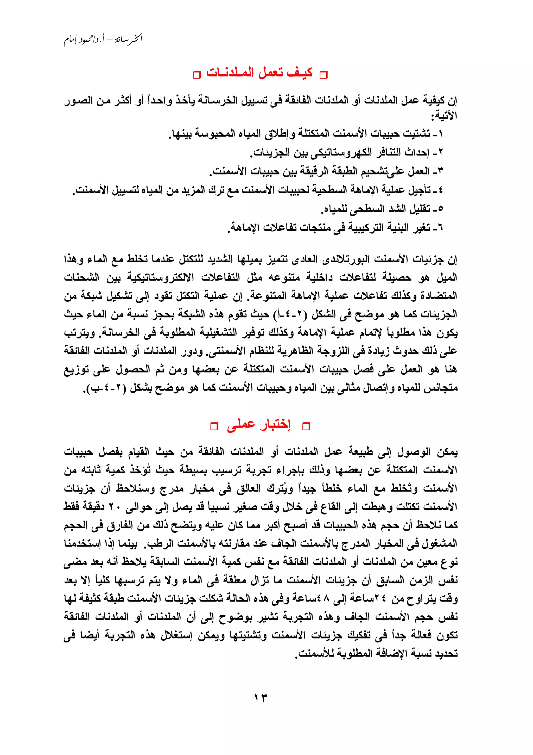 ‫‪ /. – ‬‬


                                 ‫آﻴـﻒ ﺗﻌﻤﻞ اﻟﻤـﻠﺪﻧـﺎت‬
‫إن آﻴﻔﻴﺔ ﻋﻤﻞ اﻟﻤﻠﺪﻧﺎت أو اﻟﻤﻠﺪﻧﺎت اﻟﻔﺎﺋﻘﺔ ﻓﻰ ﺗﺴ ﻴﻴﻞ اﻟﺨﺮﺳ ﺎﻧﺔ ﻱﺄﺥ ﺬ واﺣ ﺪا أو أآﺜ ﺮ ﻣ ﻦ اﻟﺼ ﻮر‬
                    ‫ً‬
                                                                                        ‫اﻵﺗﻴﺔ:‬
                         ‫١- ﺗﺸﺘﻴﺖ ﺣﺒﻴﺒﺎت اﻷﺳﻤﻨﺖ اﻟﻤﺘﻜﺘﻠﺔ وإﻃﻼق اﻟﻤﻴﺎﻩ اﻟﻤﺤﺒﻮﺳﺔ ﺑﻴﻨﻬﺎ.‬
                                             ‫٢- إﺣﺪاث اﻟﺘﻨﺎﻓﺮ اﻟﻜﻬﺮوﺳﺘﺎﺗﻴﻜﻰ ﺑﻴﻦ اﻟﺠﺰﻱﺌﺎت.‬
                                    ‫٣- اﻟﻌﻤﻞ ﻋﻠﻰﺗﺸﺤﻴﻢ اﻟﻄﺒﻘﺔ اﻟﺮﻗﻴﻘﺔ ﺑﻴﻦ ﺣﺒﻴﺒﺎت اﻷﺳﻤﻨﺖ.‬
 ‫٤- ﺗﺄﺟﻴﻞ ﻋﻤﻠﻴﺔ اﻹﻣﺎهﺔ اﻟﺴﻄﺤﻴﺔ ﻟﺤﺒﻴﺒﺎت اﻷﺳﻤﻨﺖ ﻣﻊ ﺗﺮك اﻟﻤﺰﻱﺪ ﻣﻦ اﻟﻤﻴﺎﻩ ﻟﺘﺴﻴﻴﻞ اﻷﺳﻤﻨﺖ.‬
                                                              ‫٥- ﺗﻘﻠﻴﻞ اﻟﺸﺪ اﻟﺴﻄﺤﻰ ﻟﻠﻤﻴﺎﻩ.‬
                                        ‫٦- ﺗﻐﻴﺮ اﻟﺒﻨﻴﺔ اﻟﺘﺮآﻴﺒﻴﺔ ﻓﻰ ﻣﻨﺘﺠﺎت ﺗﻔﺎﻋﻼت اﻹﻣﺎهﺔ.‬

‫إن ﺟﺰﺋﻴﺎت اﻷﺳﻤﻨﺖ اﻟﺒﻮرﺗﻼﻧﺪى اﻟﻌﺎدى ﺗﺘﻤﻴﺰ ﺑﻤﻴﻠﻬﺎ اﻟﺸﺪﻱﺪ ﻟﻠﺘﻜﺘﻞ ﻋﻨﺪﻣﺎ ﺗﺨﻠﻂ ﻣﻊ اﻟﻤﺎء وهﺬا‬
‫اﻟﻤﻴﻞ هﻮ ﺣﺼﻴﻠﺔ ﻟﺘﻔﺎﻋﻼت داﺥﻠﻴﺔ ﻣﺘﻨﻮﻋﻪ ﻣﺜﻞ اﻟﺘﻔﺎﻋﻼت اﻻﻟﻜﺘﺮوﺳﺘﺎﺗﻴﻜﻴﺔ ﺑﻴﻦ اﻟﺸﺤﻨﺎت‬
‫اﻟﻤﺘﻀﺎدة وآﺬﻟﻚ ﺗﻔﺎﻋﻼت ﻋﻤﻠﻴﺔ اﻹﻣﺎهﺔ اﻟﻤﺘﻨﻮﻋﺔ. إن ﻋﻤﻠﻴﺔ اﻟﺘﻜﺘﻞ ﺗﻘﻮد إﻟﻰ ﺗﺸﻜﻴﻞ ﺵﺒﻜﺔ ﻣﻦ‬
‫اﻟﺠﺰﻱﺌﺎت آﻤﺎ هﻮ ﻣﻮﺿﺢ ﻓﻰ اﻟﺸﻜﻞ )٢-٤-أ( ﺣﻴﺚ ﺗﻘﻮم هﺬﻩ اﻟﺸﺒﻜﺔ ﺑﺤﺠﺰ ﻧﺴﺒﺔ ﻣﻦ اﻟﻤﺎء ﺣﻴﺚ‬
‫ﻱﻜﻮن هﺬا ﻣﻄﻠﻮﺑﺎ ﻹﺗﻤﺎم ﻋﻤﻠﻴﺔ اﻹﻣﺎهﺔ وآﺬﻟﻚ ﺗﻮﻓﻴﺮ اﻟﺘﺸﻐﻴﻠﻴﺔ اﻟﻤﻄﻠﻮﺑﺔ ﻓﻰ اﻟﺨﺮﺳﺎﻧﺔ. وﻱﺘﺮﺗﺐ‬
                                                                           ‫ً‬
‫ﻋﻠﻰ ذﻟﻚ ﺣﺪوث زﻱﺎدة ﻓﻰ اﻟﻠﺰوﺟﺔ اﻟﻈﺎهﺮﻱﺔ ﻟﻠﻨﻈﺎم اﻷﺳﻤﻨﺘﻰ. ودور اﻟﻤﻠﺪﻧﺎت أو اﻟﻤﻠﺪﻧﺎت اﻟﻔﺎﺋﻘﺔ‬
‫هﻨﺎ هﻮ اﻟﻌﻤﻞ ﻋﻠﻰ ﻓﺼﻞ ﺣﺒﻴﺒﺎت اﻷﺳﻤﻨﺖ اﻟﻤﺘﻜﺘﻠﺔ ﻋﻦ ﺑﻌﻀﻬﺎ وﻣﻦ ﺛﻢ اﻟﺤﺼﻮل ﻋﻠﻰ ﺗﻮزﻱﻊ‬
     ‫ﻣﺘﺠﺎﻧﺲ ﻟﻠﻤﻴﺎﻩ وإﺗﺼﺎل ﻣﺜﺎﻟﻰ ﺑﻴﻦ اﻟﻤﻴﺎﻩ وﺣﺒﻴﺒﺎت اﻷﺳﻤﻨﺖ آﻤﺎ هﻮ ﻣﻮﺿﺢ ﺑﺸﻜﻞ )٢-٤-ب(.‬

                                       ‫إﺥﺘﺒﺎر ﻋﻤﻠﻰ‬
‫ﻱﻤﻜﻦ اﻟﻮﺹﻮل إﻟﻰ ﻃﺒﻴﻌﺔ ﻋﻤﻞ اﻟﻤﻠﺪﻧﺎت أو اﻟﻤﻠﺪﻧﺎت اﻟﻔﺎﺋﻘﺔ ﻣﻦ ﺣﻴﺚ اﻟﻘﻴﺎم ﺑﻔﺼﻞ ﺣﺒﻴﺒﺎت‬
‫اﻷﺳﻤﻨﺖ اﻟﻤﺘﻜﺘﻠﺔ ﻋﻦ ﺑﻌﻀﻬﺎ وذﻟﻚ ﺑﺈﺟﺮاء ﺗﺠﺮﺑﺔ ﺗﺮﺳﻴﺐ ﺑﺴﻴﻄﺔ ﺣﻴﺚ ُﺆﺥﺬ آﻤﻴﺔ ﺛﺎﺑﺘﻪ ﻣﻦ‬
                    ‫ﺗ‬
‫اﻷﺳﻤﻨﺖ و ُﺨﻠﻂ ﻣﻊ اﻟﻤﺎء ﺥﻠﻄﺎ ﺟﻴﺪا و ُﺘﺮك اﻟﻌﺎﻟﻖ ﻓﻰ ﻣﺨﺒﺎر ﻣﺪرج وﺳﻨﻼﺣﻆ أن ﺟﺰﻱﺌﺎت‬
                                                ‫ً ﻱ‬     ‫ً‬                  ‫ﺗ‬
‫اﻷﺳﻤﻨﺖ ﺗﻜﺘﻠﺖ وهﺒﻄﺖ إﻟﻰ اﻟﻘﺎع ﻓﻰ ﺥﻼل وﻗﺖ ﺹﻐﻴﺮ ﻧﺴﺒﻴﺎ ﻗﺪ ﻱﺼﻞ إﻟﻰ ﺣﻮاﻟﻰ ٠٢ دﻗﻴﻘﺔ ﻓﻘﻂ‬
                                 ‫ً‬
‫آﻤﺎ ﻧﻼﺣﻆ أن ﺣﺠﻢ هﺬﻩ اﻟﺤﺒﻴﺒﺎت ﻗﺪ أﺹﺒﺢ أآﺒﺮ ﻣﻤﺎ آﺎن ﻋﻠﻴﻪ وﻱﺘﻀﺢ ذﻟﻚ ﻣﻦ اﻟﻔﺎرق ﻓﻰ اﻟﺤﺠﻢ‬
‫اﻟﻤﺸﻐﻮل ﻓﻰ اﻟﻤﺨﺒﺎر اﻟﻤﺪرج ﺑﺎﻷﺳﻤﻨﺖ اﻟﺠﺎف ﻋﻨﺪ ﻣﻘﺎرﻧﺘﻪ ﺑﺎﻷﺳﻤﻨﺖ اﻟﺮﻃﺐ. ﺑﻴﻨﻤﺎ إذا إﺳﺘﺨﺪﻣﻨﺎ‬
‫ﻧﻮع ﻣﻌﻴﻦ ﻣﻦ اﻟﻤﻠﺪﻧﺎت أو اﻟﻤﻠﺪﻧﺎت اﻟﻔﺎﺋﻘﺔ ﻣﻊ ﻧﻔﺲ آﻤﻴﺔ اﻷﺳﻤﻨﺖ اﻟﺴﺎﺑﻘﺔ ﻱﻼﺣﻆ أﻧﻪ ﺑﻌﺪ ﻣﻀﻰ‬
‫ﻧﻔﺲ اﻟﺰﻣﻦ اﻟﺴﺎﺑﻖ أن ﺟﺰﻱﺌﺎت اﻷﺳﻤﻨﺖ ﻣﺎ ﺗﺰال ﻣﻌﻠﻘﺔ ﻓﻰ اﻟﻤﺎء وﻻ ﻱﺘﻢ ﺗﺮﺳﺒﻬﺎ آﻠﻴﺎ إﻻ ﺑﻌﺪ‬
        ‫ً‬
‫وﻗﺖ ﻱﺘﺮاوح ﻣﻦ ٤٢ﺳﺎﻋﺔ إﻟﻰ ٨٤ﺳﺎﻋﺔ وﻓﻰ هﺬﻩ اﻟﺤﺎﻟﺔ ﺵﻜﻠﺖ ﺟﺰﻱﺌﺎت اﻷﺳﻤﻨﺖ ﻃﺒﻘﺔ آﺜﻴﻔﺔ ﻟﻬﺎ‬
‫ﻧﻔﺲ ﺣﺠﻢ اﻷﺳﻤﻨﺖ اﻟﺠﺎف وهﺬﻩ اﻟﺘﺠﺮﺑﺔ ﺗﺸﻴﺮ ﺑﻮﺿﻮح إﻟﻰ أن اﻟﻤﻠﺪﻧﺎت أو اﻟﻤﻠﺪﻧﺎت اﻟﻔﺎﺋﻘﺔ‬
‫ﺗﻜﻮن ﻓﻌﺎﻟﺔ ﺟﺪا ﻓﻰ ﺗﻔﻜﻴﻚ ﺟﺰﻱﺌﺎت اﻷﺳﻤﻨﺖ وﺗﺸﺘﻴﺘﻬﺎ وﻱﻤﻜﻦ إﺳﺘﻐﻼل هﺬﻩ اﻟﺘﺠﺮﺑﺔ أﻱﻀﺎ ﻓﻰ‬
                                                                       ‫ً‬
                                                  ‫ﺗﺤﺪﻱﺪ ﻧﺴﺒﺔ اﻹﺿﺎﻓﺔ اﻟﻤﻄﻠﻮﺑﺔ ﻟﻸﺳﻤﻨﺖ.‬


                                             ‫٣١‬
 