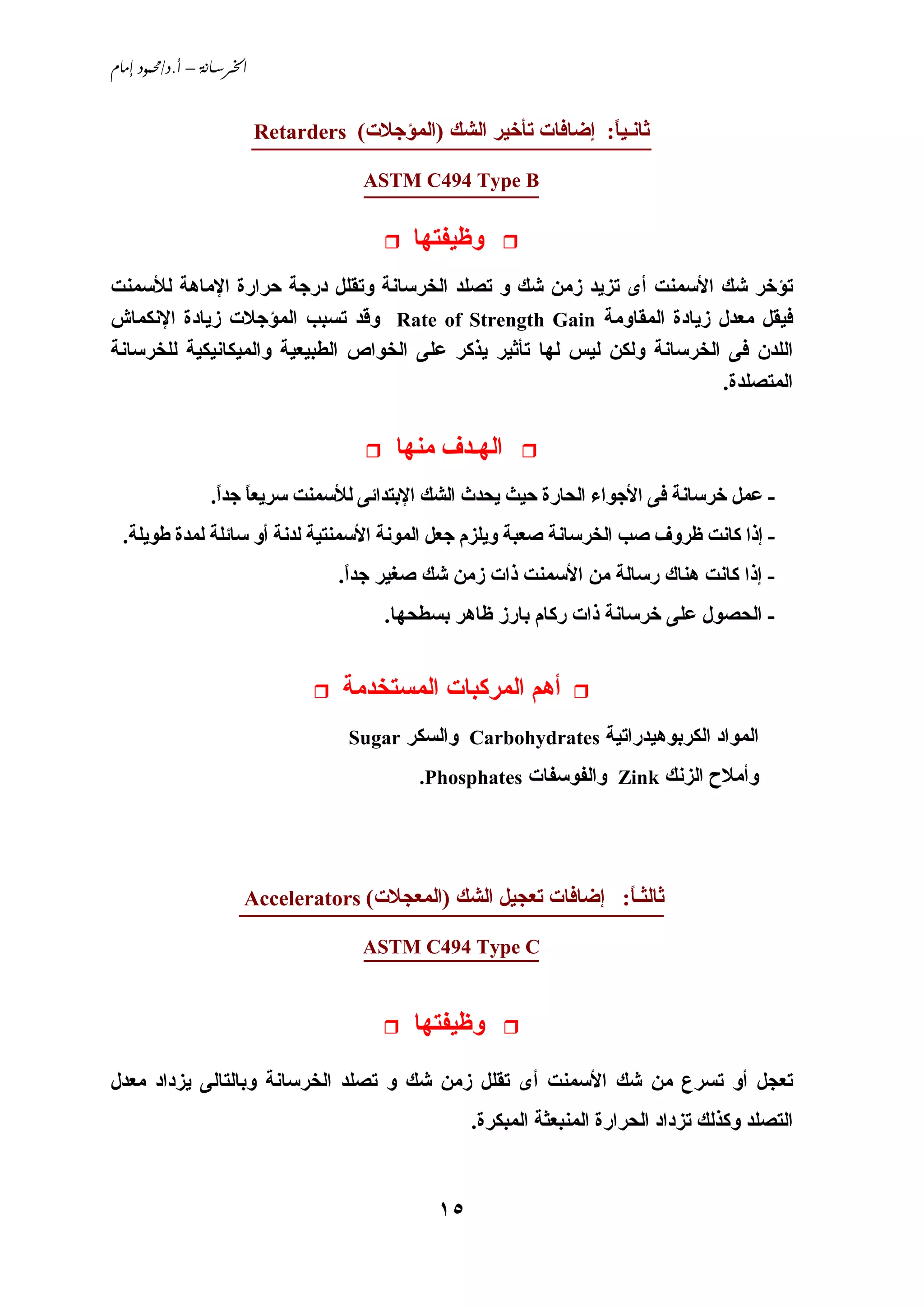 ‫‪ /. – ‬‬


                           ‫ﺛﺎﻧـﻴﺎ: إﺿﺎﻓﺎت ﺗﺄﺥﻴﺮ اﻟﺸﻚ )اﻟﻤﺆﺟﻼت( ‪Retarders‬‬
                           ‫________________________________‬       ‫ً‬

                                       ‫‪ASTM C494 Type B‬‬
                                       ‫______________‬

                                             ‫وﻇﻴﻔﺘﻬﺎ‬
‫ﺗﺆﺥﺮ ﺵﻚ اﻷﺳﻤﻨﺖ أى ﺗﺰﻱﺪ زﻣﻦ ﺵﻚ و ﺗﺼﻠﺪ اﻟﺨﺮﺳﺎﻧﺔ وﺗﻘﻠﻞ درﺟﺔ ﺣﺮارة اﻹﻣﺎهﺔ ﻟﻸﺳﻤﻨﺖ‬
‫ﻓﻴﻘﻞ ﻣﻌﺪل زﻱﺎدة اﻟﻤﻘﺎوﻣﺔ ‪ Rate of Strength Gain‬وﻗﺪ ﺗﺴﺒﺐ اﻟﻤﺆﺟﻼت زﻱﺎدة اﻹﻧﻜﻤﺎش‬
‫اﻟﻠﺪن ﻓﻰ اﻟﺨﺮﺳﺎﻧﺔ وﻟﻜﻦ ﻟﻴﺲ ﻟﻬﺎ ﺗﺄﺛﻴﺮ ﻱﺬآﺮ ﻋﻠﻰ اﻟﺨﻮاص اﻟﻄﺒﻴﻌﻴﺔ واﻟﻤﻴﻜﺎﻧﻴﻜﻴﺔ ﻟﻠﺨﺮﺳﺎﻧﺔ‬
                                                                          ‫اﻟﻤﺘﺼﻠﺪة.‬

                                           ‫اﻟﻬـﺪف ﻣﻨﻬﺎ‬
                 ‫- ﻋﻤﻞ ﺥﺮﺳﺎﻧﺔ ﻓﻰ اﻷﺟﻮاء اﻟﺤﺎرة ﺣﻴﺚ ﻱﺤﺪث اﻟﺸﻚ اﻹﺑﺘﺪاﺋﻰ ﻟﻸﺳﻤﻨﺖ ﺳﺮﻱﻌﺎ ﺟﺪا.‬
                  ‫ً ً‬
  ‫- إذا آﺎﻧﺖ ﻇﺮوف ﺹﺐ اﻟﺨﺮﺳﺎﻧﺔ ﺹﻌﺒﺔ وﻱﻠﺰم ﺟﻌﻞ اﻟﻤﻮﻧﺔ اﻷﺳﻤﻨﺘﻴﺔ ﻟﺪﻧﺔ أو ﺳﺎﺋﻠﺔ ﻟﻤﺪة ﻃﻮﻱﻠﺔ.‬
                                    ‫- إذا آﺎﻧﺖ هﻨﺎك رﺳﺎﻟﺔ ﻣﻦ اﻷﺳﻤﻨﺖ ذات زﻣﻦ ﺵﻚ ﺹﻐﻴﺮ ﺟﺪا.‬
                                     ‫ً‬
                                         ‫- اﻟﺤﺼﻮل ﻋﻠﻰ ﺥﺮﺳﺎﻧﺔ ذات رآﺎم ﺑﺎرز ﻇﺎهﺮ ﺑﺴﻄﺤﻬﺎ.‬


                                     ‫أهﻢ اﻟﻤﺮآﺒﺎت اﻟﻤﺴﺘﺨﺪﻣﺔ‬
                                     ‫اﻟﻤﻮاد اﻟﻜﺮﺑﻮهﻴﺪراﺗﻴﺔ ‪ Carbohydrates‬واﻟﺴﻜﺮ ‪Sugar‬‬
                                             ‫وأﻣﻼح اﻟﺰﻧﻚ ‪ Zink‬واﻟﻔﻮﺳﻔﺎت ‪.Phosphates‬‬




                      ‫ﺛﺎﻟﺜـﺎ: إﺿﺎﻓﺎت ﺗﻌﺠﻴﻞ اﻟﺸﻚ )اﻟﻤﻌﺠﻼت( ‪Accelerators‬‬
                      ‫__________________________________‬        ‫ً‬

                                       ‫______________‬
                                       ‫‪ASTM C494 Type C‬‬


                                             ‫وﻇﻴﻔﺘﻬﺎ‬
‫ﺗﻌﺠﻞ أو ﺗﺴﺮع ﻣﻦ ﺵﻚ اﻷﺳﻤﻨﺖ أى ﺗﻘﻠﻞ زﻣﻦ ﺵﻚ و ﺗﺼﻠﺪ اﻟﺨﺮﺳﺎﻧﺔ وﺑﺎﻟﺘﺎﻟﻰ ﻱﺰداد ﻣﻌﺪل‬
                                                    ‫اﻟﺘﺼﻠﺪ وآﺬﻟﻚ ﺗﺰداد اﻟﺤﺮارة اﻟﻤﻨﺒﻌﺜﺔ اﻟﻤﺒﻜﺮة.‬



                                               ‫٥١‬
 