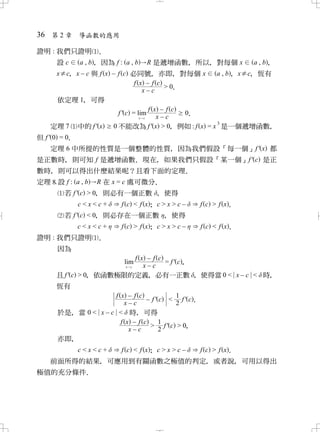 36 第 2 章 導函數的應用

證明 : 我們只證明 ．
     設c a , b， 因為 f : a , b     R 是遞增函數 所以 對每個 x
                                        ， ，           a , b，
     x≠c x – c 與 f x – f c 必同號 亦即 對每個 x
       ，                        ，     ，     a , b， x≠c 恆有
                                                     ，
                            f x –f c
                                     >0
                                      ．
                               x–c
     依定理 1 可得
         ，
                             f x –f c
                       f ' c = lim      0
                                        ．
                               x cx–c
                                                   3
   定理 7    中的 f ' x   0 不能改為 f ' x > 0 例如 : f x = x 是一個遞增函數
                                     ，                     ，
但 f' 0 = 0
         ．
    定理 6 中所提的性質是一個整體的性質 因為我們假設「每一個」f ' x 都
                       ，
是正數時 則可知 f 是遞增函數 現在 如果我們只假設「某一個」f ' c 是正
    ，           ．  ，
數時 則可以得出什麼結果呢？且看下面的定理
  ，                    ．
定理設 f : a , b   R 在 x = c 處可微分．
       若 f ' c > 0 則必有一個正數 ， 使得
                 ，
            c<x<c+    f c < f x； c > x > c –   f c > f x．
       若 f ' c < 0 則必存在一個正數 ， 使得
                 ，
            c<x<c+    f c > f x； c > x > c –   f c < f x．
證明 : 我們只證明 ．
     因為
                          f x –f c
                         lim          = f ' c，
                         x c x–c
     且 f ' c > 0 依函數極限的定義 必有一正數 ， 使得當 0 < x – c < 時
               ，              ，                    ，
     恆有
                    f x –f c               1
                              – f ' c < f ' c．
                       x–c                 2
     於是 當 0 < x – c < 時 可得
          ，               ，
                      f x –f c      1
                               > f' c > 0     ，
                         x–c        2
     亦即，
            f c < f x； c > x > c –
           c<x<c+                  f c > f x．
  前面所得的結果 可應用到有關函數之極值的判定 或者說 可用以得出
         ，                          ，        ，
極值的充分條件．
 