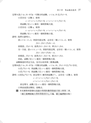 第2章    導函數的應用        37

定理設 f : a , b   R 為一可微分的函數 c
                           ，             a , b 且 f' c = 0
                                                        ．
        若存在一正數 ， 使得
           c – < x < c f' x > 0 c < x < c +
                              ；                f' x < 0
                                                      ．
        則函數 f 在 x = c 處有一個相對極大值．
        若存在一正數 ， 使得
           c – < x < c f' x < 0 c < x < c +
                              ；                f' x > 0
                                                      ．
        則函數 f 在 x = c 處有一個相對極小值．
證明 : 我們只證明 ．
     設x c – , c， 則依均值定理 必存在一個 y
                            ，                     x , c， 使得
                  f c – f x = f ' y c – x．
       依假設 f ' y > 0 故得 f c – f x > 0 即 f c > f x．
          ，        ，                     ，
       另一方面 設 x
           ，         c , c + ， 則依均值定理 必存在一個 z  ，            c , x， 使得
                        f c – f x = f ' z c – x．
       依假設 f ' z < 0 故得 f c – f x > 0 即 f c > f x．
           ，       ，                ，
       因此 函數 f 在 x = c 處有一個相對極大值
         ，                             ．
  函數極值的判定方法 也可以改用第二階導函數
                  ，                      ．
定理設 f : a , b R 為一可微分的函數 c    ，   a , b， f ' c = 0 且 f '' c 存在．
    若 f '' c < 0 則函數 f 在 x = c 處有一個相對極大值
               ，                                ．
        若 f '' c > 0 則函數 f 在 x = c 處有一個相對極小值
                   ，                               ．
證明 :    因為 f '' c < 0 依定理 8（應用到函數 f '） 必存在一正數 ， 使得
                    ，                          ，
                      c – < x < c f' x > f' c = 0；
                      c<x<c+       f' x < f' c = 0
                                                 ．
        依定理 9 函數 f 在 x = c 處有一個相對極大值
            ，                       ．
       與前面證法類似 故略去
              ，   ．
   註 : 本充實教材節錄自高級中學理科數學教師手冊上冊第二章．
        （國立臺灣師範大學科學教育中心主編 國立編譯館出版）
                         ，
 