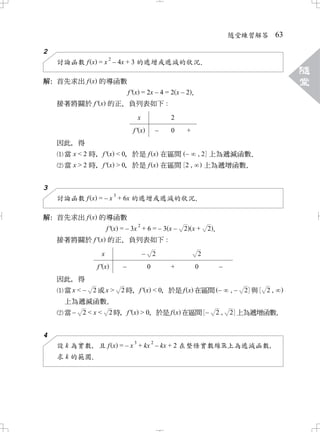 隨堂練習解答          63

2
                      2
    討論函數 f x = x – 4x + 3 的遞增或遞減的狀況．
                                                                                                      隨
解 首先求出 f x 的導函數
 ：                                                                                                    堂
                                  f ' x = 2x – 4 = 2 x – 2．
    接著將關於 f ' x 的正 負列表如下 :
                  、
                                        x                   2
                                    f' x                –   0   +
    因此 得
      ，
     當 x < 2 時 f ' x < 0 於是 f x 在區間 – , 2 上為遞減函數
              ，        ，                        ．
     當 x > 2 時 f ' x > 0 於是 f x 在區間 2 ,
              ，        ，                 上為遞增函數．

3
                          3
    討論函數 f x = – x + 6x 的遞增或遞減的狀況．

解 首先求出 f x 的導函數
 ：
                        2
            f ' x = – 3x + 6 = – 3 x –                          2 x+    2．
    接著將關於 f ' x 的正 負列表如下 :
                  、
                x                           –       2               2
               f' x           –                 0           +       0        –
    因此 得
      ，
     當x < –   2或x >           2 時 f ' x < 0 於是 f x 在區間 –
                                 ，        ，                                      ,–   2 與   2,
      上為遞減函數     ．
      當 – 2 < x < 2 時 f ' x > 0 於是 f x 在區間 –
                     ，        ，                                          2,      2 上為遞增函數．

4
                                    3               2
    設 k 為實數 且 f x = – x + kx – kx + 2 在整條實數線 上為遞減函數
           ，                                       ，
    求 k 的範圍．
 