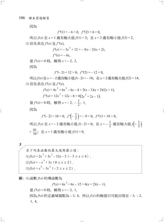 106 課本習題解答

      因為
                                f '' 1 = – 6 < 0 f '' 2 = 6 > 0
                                               ，              ，
      所以 f x 在 x = 1 處有極大值 f 1 = 3 在 x = 2 處有極小值 f 2 = 2
                                 ；                     ．
      首先求出 f ' x 及 f '' x，
                                               2
                             f ' x = – 3x + 12 = – 3 x – 2 x + 2，
                             f '' x = – 6x
                                         ．
      當 f ' x = 0 時 解得 x = – 2, 2
                   ，            ．
      因為
                              f '' – 2 = 12 > 0 f '' 2 = – 12 < 0
                                              ，                 ，
      所以 f x 在 x = – 2 處有極小值 f – 2 = – 18 在 x = 2 處有極大值 f 2 = 14
                                        ；                      ．
      首先求出 f ' x 及 f '' x，
                               3           2
                 f ' x = 4x + 6x – 6x – 4 = 2 x – 1 x + 2 2x + 1，
                                   2
                f '' x = 12x + 12x – 6 = 6(2x 2 + 2x – 1．)
                                         1
      當 f ' x = 0 時 解得 x = – 2, – , 1
                      ，                  2 ．
      因為
                                       1
              f '' – 2 = 18 > 0 f '' –
                              ，        2       ( )
                                           = – 9 < 0 f '' 1 = 18 > 0
                                                   ，               ，
                                                                1           1
      所以 f x 在 x = – 2 處有極小值 f – 2 = 0 在 x = –     ；            2       ( )
                                                                  處有極大值 f –
                                                                            2
       81
      = ； 在 x = 1 處有極小值 f 1 = 0              ．
       16


3
     求下列各函數的最大值與最小值 :
                 3       2
      f x = 2x + 3x – 12x – 3（– 3                  x   4）．
                 3
      f x = – x + 3x（0                 x 2）．
             6       2
      f x = x – 3x （– 2                x 2） ．

解：    函數 f x 的導函數為
                                           2
                         f ' x = 6x + 6x – 12 = 6 x + 2 x – 1．
      當 f ' x = 0 時 解得 x = – 2, 1
                   ，            ．
      因為 f x 的定義域端點為 – 3, 4 所以 f x 的極值只可能出現在 – 3, – 2,
                                  ，
      1, 4
         ．
 