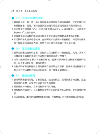 24 第 2 章 導函數的應用

  2-2   多項式函數的極值
 解說最大值 最小值 極大值與極小值等四個名詞的意義時 宜使用圖形較
       、    、               ，
  有具體印象 另外 須特別強調曲線段的端點都是局部最高點或最低點
       ．  ，                      ．
 宜向學生特別強調「f ' a = 0 並不能保證 f x 在 x = a 處有極值」 本節末有
                                            ，
           3
  舉 f x = x 為例作說明．
 宜強調多項式函數的極值只可能發生在定義域的端點及導數為 0 的點．
 求函數的最大值或最小值時 宜說明先求出函數的所有極值 再從所有極大
              ，             ，
  值中找出最大者為最大值 從所有極小值中找出最小者為最小值
             ；                ．

  2-3   三次函數的圖形
 讓學生回顧反曲點的意義 並得到三次函數恰有一個反曲點 此時 其實可
             ，              ．  ，
  以讓同學先概略的猜測三次函數的圖形應長成什麼樣子．
 由第一階導函數了解三次函數的極值 宜讓同學多觀察函數遞增遞減的情
                  ，
  形 而不要只是記憶分類後的情形
   ，             ．
 方程式的解與函數圖形之間的關係宜讓同學充分理解 能夠使用函數圖形了
                         ，
 解三次方程式實根判別法則的原理 而不僅僅是記憶而已
                ，         ．

  2-4   極值的應用
 讓同學閱讀應用問題 了解其題意 能完成假設 並得到適當的函數 這是
           ，     ，     ，        ，
  很重要的練習 在學習上宜給予較多的時間
        ．            ．
 對於變數 x 的範圍 宜多提醒同學列入考慮
            ，          ．
 尋找極值的過程中 可以觀察同學對於先前的課程是否熟知 並作適當的複
            ，               ，
  習．
 完成計算後 讓同學回顧整個應用問題 作個整理 對同學將有很大的幫助
       ，           ，    ，          ．
 