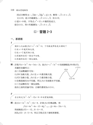 110 課本習題解答

      因式分解得 (k –                   2)(k +       2)(k 2 + 2)   0 解得 – 2
                                                               ，          k   2
                                                                              ．
      又 k≠0 故 k 的範圍為 –
          ，                                       2    k      2 但 k≠0
                                                              ，     ．
                                        4
      當 k = 0 時 不等式 x + 12
               ，                                      0 顯然恆成立．
    綜合      ， 得 k 的範圍為 –                         2    k       2
                                                              ．


                                                習題 2-3

一 基礎題
 、
1
                                    3       2
    關於三次函數 f x = x – 3x + k 下列敘述哪些是正確的？
                          ，
     在 x = 0 處有極大值．
      在 x = 2 處有極小值．
      其圖形恰有一條水平切線 ．
      其圖形恰有一個反曲點．
                       2                                      3       2
解 計算 f ' x = 3x – 6x = 3x x – 2， 故 f x = x – 3x + k 有兩個極值 f 0 與 f 2，
 ：
   其圖形如圖所示 :
    由三次函數圖形可知 :
      f 0 為極大值 f x 在 x = 0 處有極大值
              ，                 ．
      f 2 為極小值 f x 在 x = 2 處有極小值
              ，                 ．
      在極值處有水平切線 所以 f x 有兩條水平切線
               ，              ．
      三次函數恰有一個反曲點．
    故由上面的討論可知 正確的選項為
             ：                                                    ．

2
                   3           2
    求方程式 2x – 3x – 12x + 8 = 0 的實根個數．
               3           2
解 設 f x = 2x – 3x – 12x + 8 計算 f x 的導函數 得
 ：                          ．                      ，
                     2               2
           f ' x = 6x – 6x – 12 = 6(x – x – 2) = 6 x – 2 x + 1，
    得兩極值 f 2 = – 12 f – 1 = 15
                   ，         ．
    因為 f 2 f – 1 < 0 所以方程式有 3 個相異實根
                   ，               ．
 