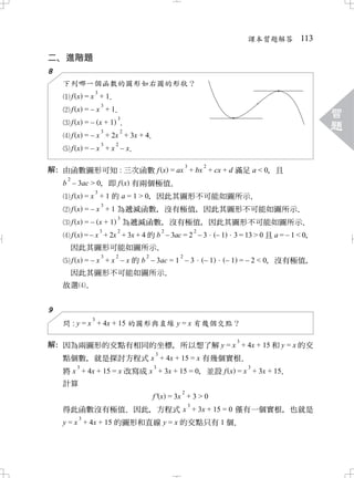 課本習題解答 113

二 進階題
 、
8
    下列哪一個函數的圖形如右圖的形狀？
                   3
         f x =x +1．
                3
         f x =–x +1．
                           3
                                                                                                 習
         f x =– x+1 ．
                  3    2
                                                                                                 題
         f x = – x + 2x + 3x + 4
                               ．
                       3   2
         f x =–x +x –x
                     ．
                                               3           2
解 由函數圖形可知 : 三次函數 f x = ax + bx + cx + d 滿足 a < 0 且
 ：                                             ，
     2
    b – 3ac > 0 即 f x 有兩個極值
              ，                ．
             3
      f x = x + 1 的 a = 1 > 0 因此其圖形不可能如圖所示
                            ，             ．
                       3
         f x = – x + 1 為遞減函數 沒有極值 因此其圖形不可能如圖所示
                            ，    ，            ．
                       3
         f x = – x + 1 為遞減函數 沒有極值 因此其圖形不可能如圖所示
                             ，    ，            ．
                       3   2           2               2
         f x = – x + 2x + 3x + 4 的 b – 3ac = 2 – 3              –1    3 = 13 > 0 且 a = – 1 < 0
                                                                                             ，
         因此其圖形可能如圖所示            ．
                  3   2       2         2
         f x = – x + x – x 的 b – 3ac = 1 – 3               –1        – 1 = – 2 < 0 沒有極值
                                                                                 ，     ，
     因此其圖形不可能如圖所示．
    故選 ．


9
               3
    問 : y = x + 4x + 15 的圖形與直線 y = x 有幾個交點？

                                                                       3
解 因為兩圖形的交點有相同的坐標 所以想了解 y = x + 4x + 15 和 y = x 的交
 ：              ，
                                   3
    點個數 就是探討方程式 x + 4x + 15 = x 有幾個實根
         ，                                       ．
       3                   3                        3
    將 x + 4x + 15 = x 改寫成 x + 3x + 15 = 0 並設 f x = x + 3x + 15
                                        ，                    ．
    計算
                                           2
                                 f ' x = 3x + 3 > 0
                                                   3
    得此函數沒有極值 因此 方程式 x + 3x + 15 = 0 僅有一個實根 也就是
                     ．  ，                   ，
         3
    y = x + 4x + 15 的圖形和直線 y = x 的交點只有 1 個．
 