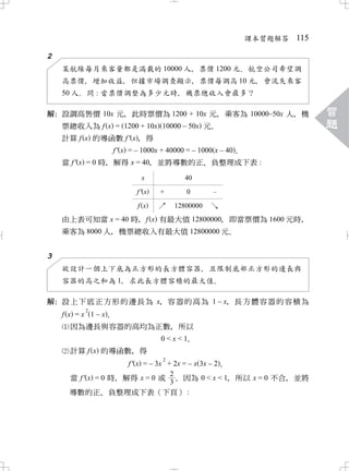 課本習題解答 115

2
    某航線每月乘客量都是滿載的 10000 人 票價 1200 元 航空公司希望調
                         ，         ．
    高票價 增加收益 但據市場調查顯示 票價每調高 10 元 會流失乘客
         ，      ，        ，       ，
    50 人 問 : 當票價調整為多少元時 機票總收入會最多？
        ．              ，

解 設調高售價 10x 元 此時票價為 1200 + 10x 元 乘客為 10000–50x 人 機
 ：            ，                         ，       ，                     習
   票總收入為 f x = 1200 + 10x 10000 – 50x 元．                              題
    計算 f x 的導函數 f ' x， 得
              f ' x = – 1000x + 40000 = – 1000 x – 40．
    當 f ' x = 0 時 解得 x = 40 並將導數的正 負整理成下表 :
                 ，        ，       、
                          x            40
                         f' x   +      0       –

                         f x    ↗   12800000   ↘
    由上表可知當 x = 40 時 f x 有最大值 12800000 即當票價為 1600 元時
                   ，                ，              ，
    乘客為 8000 人 機票總收入有最大值 12800000 元
              ，                    ．

3
    欲設計一個上下底為正方形的長方體容器 且限制底部正方形的邊長與
                       ，
    容器的高之和為 1 求此長方體容積的最大值
            ，            ．

解 設上下底正方形的邊長為 x 容器的高為 1 – x 長方體容器的容積為
 ：                ，       ，
          2
   f x = x 1 – x．
      因為邊長與容器的高均為正數 所以
                   ，
                  0<x<1
                      ．
      計算 f x 的導函數 得  ，
                                 2
                     f ' x = – 3x + 2x = – x 3x – 2．
                                   2
      當 f ' x = 0 時 解得 x = 0 或 ． 因為 0 < x < 1 所以 x = 0 不合 並將
                   ，                                ，    ，
                                   3
      導數的正 負整理成下表（下頁） :
               、
 