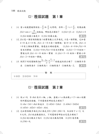 148 歷屆試題

                            歷屆試題                      第1章

(       ) 當 x 的範圍被限制在 –                 和       之間時 亦即 –
                                                    ，       < x < ， 有關函數
                                     2       2            2       2
                       4
           f x = cos x +   的敘述 哪些是正確的？
                              ，                              f x =f – x      f x   4
                     cos x
               f x 的最小值是 4     f x 有最大值．                                      91 指甲
(       ) f x 是一個首項係數為 1 的實係數三次多項式 k 是一個常數 已知當
                                   ，       ．
           k < 0 或 k > 4 時 f x – k = 0 只有一個實根 當 0 < k < 4 時 f x – k
                          ，                  ；             ，
           = 0 有三個相異實根 請選出正確的選項
                            ．              ．   f x – 4 = 0 和 f' x = 0
           有共同實根                f x = 0 和 f ' x = 0 有共同實根          f x + 3 = 0 的任一
           實根大於 f x – 6 = 0 的任一實根                        f x + 5 = 0 的任一實根小於
           f x – 2 = 0 的任一實根．                                                 92 指甲
                                                2
                                      3 – 3x – x – 1
(       ) 試問下列有關極限 lim                              的敘述何者正確？    極限不存
                                  x 1      x–1
           在        極限為 0          極限為 1          極限為 5  極限為 – 2
                                                               ．  96 指甲


                                         答 案
                          




                            歷屆試題                      第2章

(       ) 設 a > 0 令 A a 表示 x 軸 y 軸 直線 x = a 與函數 y = 2 + sin x 的圖
                 ，             ，   ，
           形所圍成的面積 下列選項有哪些是正確的？
                        ．
               A a+2       = A a 恆成立             A2   = 2A    A4    = 2A 2
               A3   –A 2 –A ．>A 2                       93 指甲
(       ) 已知整係數多項式 f x 滿足 f 2 = f 4 = f 6 = 0 而且除了 x = 2 4
                                             ，          ， ，
           6 之外 f x 的函數值恆正 下列選項有哪些必定是正確的？
               ，           ．
               f x 的次數至少為 6              f x 的次數為奇數              f 1 為奇數
               f' 4 = 0
                      ．                                                       93 指甲
 