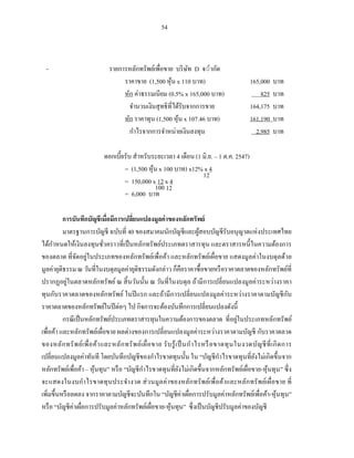 54



  -                            รายการหลักทรัพย์เพื่อขาย บริ ษท ่ากัด
                                                               ั
                                    ราคาขาย (1,500 หุน x 110 บ ท)
                                                      ้                                          165,000    บาท
                                    หัก ค่าธรรมเนียม (0.5% x 165,000 บ ท)                            825    บท
                                      จานวนเงินสุ ทธิที่ได้รับจากการขาย                          164,175    บาท
                                    หัก ราคาทุน (1,500 หุน x 107.46 บาท)
                                                          ้                                      161,190    บาท
                                      กาไรจากการจาหน่ายเงินลงทุน                                   2,985    บาท

                             ดอกเบี้ยรับ สาหรับระยะเวลา 4 เดือน (1 มิ.ย. – 1 ต.ค. 2547)
                                     = (1,500 หุน x 100 บ ท) x12% x 4
                                                ้
                                                                   12
                                     = 150,000 x 12 x 4
                                                  100 12
                                     = 6,000 บ ท

          การบันทึกบัญชี เมื่อมีการเปลียนแปลงมูลค่ าของหลักทรัพย์
                                       ่
          มาตรฐานการบัญชี ฉบับที่ 40 ของสมาคมนักบัญชีและผูสอบบัญชีรับอนุญาตแห่ งประเทศไทย
                                                                            ้
ได้กาหนดให้เงินลงทุนชัวคราวที่เป็ นหลักทรัพย์ประเภทตราสารทุน และตราสารหนี้ ในความต้องการ
                             ่
ของตลาด ที่จดอยู่ในประเภทของหลักทรัพย์เพื่อค้า และหลักทรัพย์เผื่อขาย แสดงมูลค่าในงบดุ ลด้วย
                ั
มูลค่ายุติธรรม ณ วันที่ในงบดุลมูลค่ายุติธรรมดังกล่าว ก็คือราคาซื้ อขายหรื อราคาตลาดของหลักทรัพย์ที่
ปรากฏอยู่ในตลาดหลักทรัพย์ ณ สิ้ นวันนั้น ณ วันที่ในงบดุล ถ้ามีการเปลี่ ยนแปลงมูลค่าระหว่างราคา
ทุนกับราคาตลาดของหลักทรัพย์ ในปี แรก และถ้ามีการเปลี่ยนแปลงมูลค่าระหว่างราคาตามบัญชี กบ                             ั
ราคาตลาดของหลักทรัพย์ในปี ต่อๆ ไป กิจการจะต้องบันทึกการเปลี่ยนแปลงดังนี้
          กรณี เป็ นหลักทรัพย์ประเภทตราสารทุนในความต้องการของตลาด ที่อยูในประเภทหลักทรัพย์  ่
เพื่อค้า และหลักทรัพย์เผื่อขาย ผลต่างของการเปลี่ยนแปลงมูลค่าระหว่างราคาตามบัญชี กับราคาตลาด
ของหลัก ทรั พ ย์เ พื่ อ ค้า และหลัก ทรั พ ย์เ ผื่ อ ขาย รั บ รู ้ เ ป็ นก าไรหรื อ ขาดทุ น ในงวดบัญ ชี ที่ เ กิ ด การ
เปลี่ยนแปลงมูลค่าทันที โดยบันทึกบัญชีของกาไรขาดทุนนั้น ใน “บัญชี กาไรขาดทุนที่ยงไม่เกิดขึ้นจาก  ั
หลักทรัพย์เพื่อค้า – หุนทุน” หรื อ “บัญชีกาไรขาดทุนที่ยงไม่เกิดขึ้นจากหลักทรัพย์เผื่อขาย-หุ ้นทุน” ซึ่ ง
                        ้                                           ั
จะแสดงในงบกาไรขาดทุ นประจางวด ส่ วนมูล ค่ า ของหลัก ทรั พ ย์เพื่ อค้าและหลัก ทรั พ ย์เ ผื่อขาย ที่
เพิ่มขึ้นหรื อลดลง จากราคาตามบัญชีจะบันทึกใน “บัญชีค่าเผือการปรับมูลค่าหลักทรัพย์เพื่อค้า-หุ ้นทุน”
                                                                         ่
หรื อ “บัญชีค่าเผือการปรับมูลค่าหลักทรัพย์เผือขาย-หุนทุน” ซึ่ งเป็ นบัญชีปรับมูลค่าของบัญชี
                   ่                                ่       ้
 