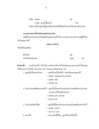 73



                เดบิต เงินสด                                            XX
                       เครดิต ลูกหนี้-ผูออกตัว
                                          ้    ๋                                XX
                รับชาระหนี้จากลูกหนี้ ผูออกตัวสาหรับเงินที่ได้จ่ายชาระแทนให้แก่สถาบันการเงิน
                                        ้    ๋

        การแสดงรายการตั๋วเงินรับขายลดในงบการเงิน
        บัญชี ตวเงินรับขายลด เป็ นบัญชี ปรับมูลค่าของตัวเงิ นรับ จะแสดงรายการหักจากบัญชี ตวเงิ น
                 ั๋                                    ๋                                  ั๋
รับในงบดุล ดังนี้
                                         งบดุล (บางส่ วน)
สิ นทรัพย์หมุนเวียน
        :
        ตัวเงินรับ
          ๋                                                             XX
        หัก ตัวเงินรับขายลด
               ๋                                                        (XX)          XX

ตัวอย่างที่ 3 จากตัวอย่างที่ 1 ถ้าบริ ษท รวมไทย จากัด นาตัวเงิ นรับของนายสนองชาติ ไปขายลด
                                       ั                       ๋
    ั
ให้กบธนาคาร ในวันที่ 16 ธันวาคม 2547 โดยธนาคารคิดส่ วนลด 10%
        1. มูลค่าตัวเมื่อครบกาหนด
                   ๋                     = มูลค่าที่ระบุไว้หน้าตัว + ดอกเบี้ยตามอายุของตัว
                                                                 ๋                       ๋
                                         = 30,000 + (30,000x12%x 90/360)
                                         = 30,000 + 900
                                         = 30,900 บาท

       2. จานวนส่ วนลดที่ธนาคารหักไว้ = มูลค่าตัวเมื่อครบกาหนดxอัตราส่ วนลดที่ธนาคารกาหนด
                                                ๋
                                                        ั๋ ่ ั
                                        xระยะเวลาที่ตวอยูกบธนาคาร
                                     = 30,900 x 10% x 45/360
                                     = 386.25 บาท

       3. จานวนเงินที่จะได้รับ          =   มูลค่าตัวเมื่อครบกาหนด–จานวนส่ วนลดที่ธนาคารหักไว้
                                                    ๋
                                        =   30,900 – 386.25
                                        =   30,513.75 บาท
       4. ดอกเบี้ย                      =   จานวนเงินที่ได้รับ – มูลค่าที่ระบุไว้หน้าตัว
                                                                                       ๋
 