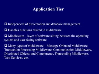 Application Tier


 Independent of presentation and database management
 Handles functions related to middleware
 Middleware – layer of software sitting between the operating
system and user facing software
 Many types of middleware – Message Oriented Middleware,
Transaction Processing Middleware, Communication Middleware,
Distributed Objects and Components, Transcoding Middleware,
Web Services, etc.
 