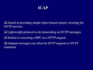 ICAP


 Aimed at providing simple object based content vectoring for
HTTP services
 Lightweight protocol to do transcoding on HTTP messages
 Similar to executing a RPC on a HTTP request
 Adapted messages can either be HTTP requests or HTTP
responses
 