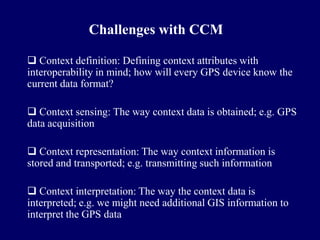 Challenges with CCM

 Context definition: Defining context attributes with
interoperability in mind; how will every GPS device know the
current data format?

 Context sensing: The way context data is obtained; e.g. GPS
data acquisition

 Context representation: The way context information is
stored and transported; e.g. transmitting such information

 Context interpretation: The way the context data is
interpreted; e.g. we might need additional GIS information to
interpret the GPS data
 