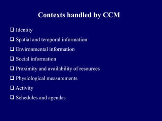 Contexts handled by CCM

 Identity
 Spatial and temporal information
 Environmental information
 Social information
 Proximity and availability of resources
 Physiological measurements
 Activity
 Schedules and agendas
 