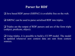 Parser for RDF
 Java based RDF parser (SiRPAC) is available free on the web.

 SiRPAC can be used to parse serialised RDF into triples.

 Triples are the output of RDF parsers and are of the form triple
(subject, predicate, object).

 Using triples, it is possible to build a CC/PP model. The model
is updated whenever new context data are sent from context
sources.
 