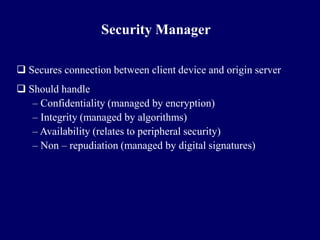 Security Manager

 Secures connection between client device and origin server
 Should handle
   – Confidentiality (managed by encryption)
   – Integrity (managed by algorithms)
   – Availability (relates to peripheral security)
   – Non – repudiation (managed by digital signatures)
 
