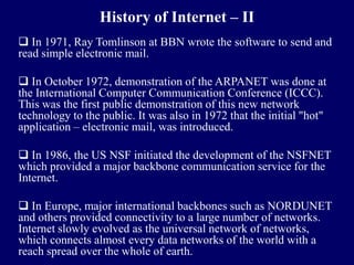 History of Internet – II
 In 1971, Ray Tomlinson at BBN wrote the software to send and
read simple electronic mail.

 In October 1972, demonstration of the ARPANET was done at
the International Computer Communication Conference (ICCC).
This was the first public demonstration of this new network
technology to the public. It was also in 1972 that the initial "hot"
application – electronic mail, was introduced.

 In 1986, the US NSF initiated the development of the NSFNET
which provided a major backbone communication service for the
Internet.

 In Europe, major international backbones such as NORDUNET
and others provided connectivity to a large number of networks.
Internet slowly evolved as the universal network of networks,
which connects almost every data networks of the world with a
reach spread over the whole of earth.
 