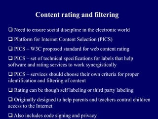 Content rating and filtering

 Need to ensure social discipline in the electronic world
 Platform for Internet Content Selection (PICS)
 PICS – W3C proposed standard for web content rating
 PICS – set of technical specifications for labels that help
software and rating services to work synergistically
 PICS – services should choose their own criteria for proper
identification and filtering of content
 Rating can be though self labeling or third party labeling
 Originally designed to help parents and teachers control children
access to the Internet
 Also includes code signing and privacy
 