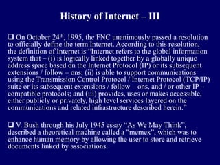 History of Internet – III

 On October 24th, 1995, the FNC unanimously passed a resolution
to officially define the term Internet. According to this resolution,
the definition of Internet is “Internet refers to the global information
system that – (i) is logically linked together by a globally unique
address space based on the Internet Protocol (IP) or its subsequent
extensions / follow – ons; (ii) is able to support communications
using the Transmission Control Protocol / Internet Protocol (TCP/IP)
suite or its subsequent extensions / follow – ons, and / or other IP –
compatible protocols; and (iii) provides, uses or makes accessible,
either publicly or privately, high level services layered on the
communications and related infrastructure described herein.”

 V. Bush through his July 1945 essay “As We May Think”,
described a theoretical machine called a "memex”, which was to
enhance human memory by allowing the user to store and retrieve
documents linked by associations.
 