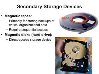 Secondary Storage Devices
• Magnetic tapes:
  – Primarily for storing backups of
    critical organizational data
  – Require sequential access
• Magnetic disks (hard drive):
  – Direct-access storage device
 