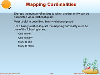 Mapping Cardinalities
                Express the number of entities to which another entity can be
                associated via a relationship set.
                Most useful in describing binary relationship sets.
                For a binary relationship set the mapping cardinality must be
                one of the following types:
                     One to one
                     One to many
                     Many to one
                     Many to many




Database System Concepts                      2.10                ©Silberschatz, Korth and Sudarshan
 