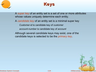 Keys

                  A super key of an entity set is a set of one or more attributes
                  whose values uniquely determine each entity.
                  A candidate key of an entity set is a minimal super key
                           Customer-id is candidate key of customer
                           account-number is candidate key of account
                  Although several candidate keys may exist, one of the
                  candidate keys is selected to be the primary key.




Database System Concepts                            2.24                ©Silberschatz, Korth and Sudarshan
 