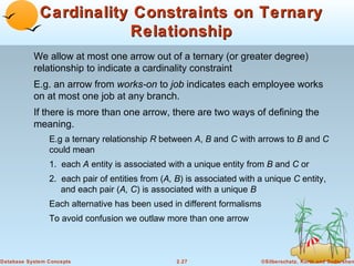 Cardinality Constraints on Ternary
                        Relationship
           We allow at most one arrow out of a ternary (or greater degree)
           relationship to indicate a cardinality constraint
           E.g. an arrow from works-on to job indicates each employee works
           on at most one job at any branch.
           If there is more than one arrow, there are two ways of defining the
           meaning.
                E.g a ternary relationship R between A, B and C with arrows to B and C
                could mean
                1. each A entity is associated with a unique entity from B and C or
                2. each pair of entities from (A, B) is associated with a unique C entity,
                   and each pair (A, C) is associated with a unique B
                Each alternative has been used in different formalisms
                To avoid confusion we outlaw more than one arrow



Database System Concepts                          2.27                   ©Silberschatz, Korth and Sudarshan
 