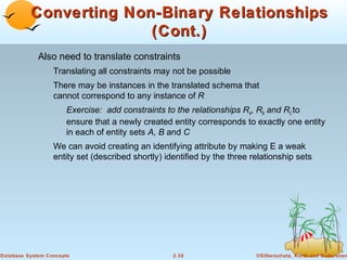 Converting Non-Binary Relationships
                        (Cont.)
             Also need to translate constraints
                  Translating all constraints may not be possible
                  There may be instances in the translated schema that
                  cannot correspond to any instance of R
                      Exercise: add constraints to the relationships RA, RB and RC to
                      ensure that a newly created entity corresponds to exactly one entity
                      in each of entity sets A, B and C
                  We can avoid creating an identifying attribute by making E a weak
                  entity set (described shortly) identified by the three relationship sets




Database System Concepts                           2.30                   ©Silberschatz, Korth and Sudarshan
 