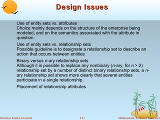 Design Issues

            Use of entity sets vs. attributes
            Choice mainly depends on the structure of the enterprise being
            modeled, and on the semantics associated with the attribute in
            question.
            Use of entity sets vs. relationship sets
            Possible guideline is to designate a relationship set to describe an
            action that occurs between entities
            Binary versus n-ary relationship sets
            Although it is possible to replace any nonbinary (n-ary, for n > 2)
            relationship set by a number of distinct binary relationship sets, a n-
            ary relationship set shows more clearly that several entities
            participate in a single relationship.
            Placement of relationship attributes




Database System Concepts                     2.31                 ©Silberschatz, Korth and Sudarshan
 