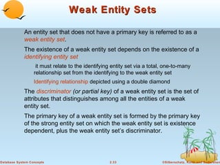 Weak Entity Sets

             An entity set that does not have a primary key is referred to as a
             weak entity set.
             The existence of a weak entity set depends on the existence of a
             identifying entity set
                   it must relate to the identifying entity set via a total, one-to-many
                  relationship set from the identifying to the weak entity set
                  Identifying relationship depicted using a double diamond
             The discriminator (or partial key) of a weak entity set is the set of
             attributes that distinguishes among all the entities of a weak
             entity set.
             The primary key of a weak entity set is formed by the primary key
             of the strong entity set on which the weak entity set is existence
             dependent, plus the weak entity set’s discriminator.




Database System Concepts                           2.33                    ©Silberschatz, Korth and Sudarshan
 