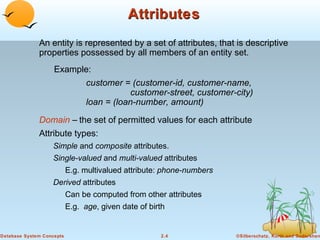 Attributes
              An entity is represented by a set of attributes, that is descriptive
              properties possessed by all members of an entity set.
                    Example:
                                 customer = (customer-id, customer-name,
                                             customer-street, customer-city)
                                 loan = (loan-number, amount)

              Domain – the set of permitted values for each attribute
              Attribute types:
                   Simple and composite attributes.
                   Single-valued and multi-valued attributes
                           E.g. multivalued attribute: phone-numbers
                   Derived attributes
                           Can be computed from other attributes
                           E.g. age, given date of birth


Database System Concepts                              2.4              ©Silberschatz, Korth and Sudarshan
 