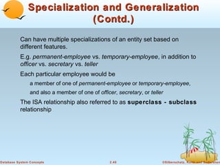 Specialization and Generalization
                            (Contd.)
          Can have multiple specializations of an entity set based on
          different features.
          E.g. permanent-employee vs. temporary-employee, in addition to
          officer vs. secretary vs. teller
          Each particular employee would be
                a member of one of permanent-employee or temporary-employee,
                and also a member of one of officer, secretary, or teller
          The ISA relationship also referred to as superclass - subclass
          relationship




Database System Concepts                          2.40                  ©Silberschatz, Korth and Sudarshan
 