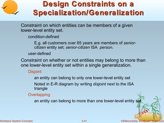 Design Constraints on a
                           Specialization/Generalization
               Constraint on which entities can be members of a given
               lower-level entity set.
                    condition-defined
                           E.g. all customers over 65 years are members of senior-
                           citizen entity set; senior-citizen ISA person.
                    user-defined
               Constraint on whether or not entities may belong to more than
               one lower-level entity set within a single generalization.
                    Disjoint
                           an entity can belong to only one lower-level entity set
                           Noted in E-R diagram by writing disjoint next to the ISA
                           triangle
                    Overlapping
                           an entity can belong to more than one lower-level entity set



Database System Concepts                              2.41                  ©Silberschatz, Korth and Sudarshan
 
